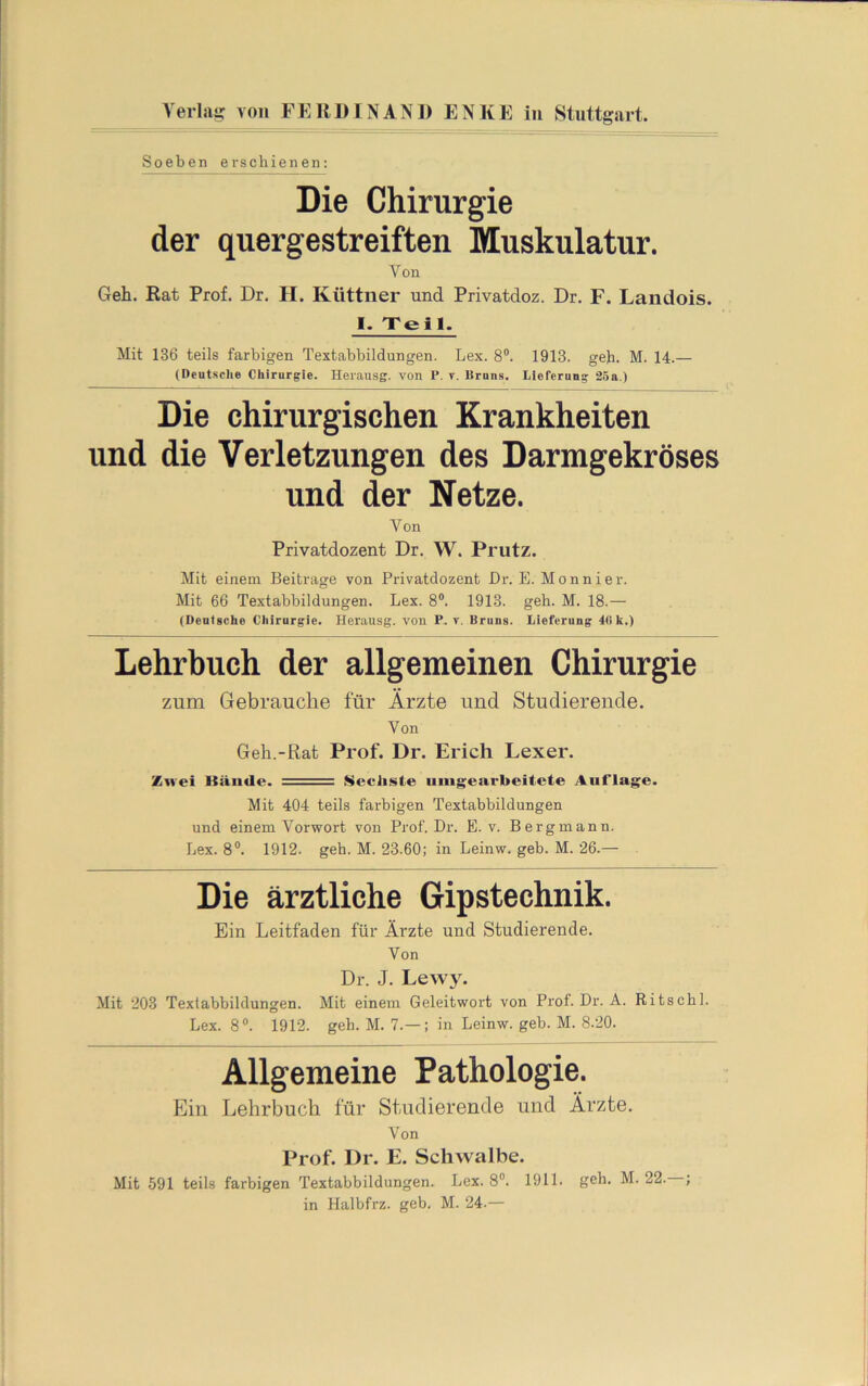 Die Chirurgie der quergestreiften Muskulatur. Von Geh. Rat Prof. Dr. H. Küttner und Privatdoz. Dr. F. Landois. 1. Teil. Mit 136 teils farbigen Textabbildungen. Lex. 8®. 1913. geh. M. 14.— (Deutsclie Chirurgie. Herausg. von P. t. ISruns. Lieferung 26a.) Die chirurgischen Krankheiten und die Verletzungen des Darmgekröses und der Netze. Von Privatdozent Dr. W. Prutz. Mit einem Beitrage von Privatdozent Dr. E. Monnier. Mit 66 Textabbildungen. Lex. 8®. 1913. geh. M. 18.— (Deutsche Chirurgie. Herausg. von P. v. Bruns. Lieferung 4(> k.) Lehrbuch der allgemeinen Chirurgie zum Gebrauche für Ärzte und Studierende. Von Geh.-Rat Prof. Dr. Erich Lexer. Zwei Bände. Sechste uingearbeitete Auflage. Mit 404 teils farbigen Textabbildungen und einem Vorwort von Prof. Dr. E. v. Bergmann. Lex. 8®. 1912. geh. M. 23.60; in Leinw. geb. M. 26.— Die ärztliche Gipstechnik. Ein Leitfaden für Ärzte und Studierende. Von Dr. J. Lewy. Mit 203 Textabbildungen. Mit einem Geleitwort von Prof. Dr. A. Ritschl. Lex. 8®. 1912. geh. M. 7.— ; in Leinw. geb. M. 8.20. Allgemeine Pathologie. Ein Lehrbuch für Studierende und Ärzte. Von Prof. Dr. E. Schwalbe. Mit 591 teils farbigen Textabbildungen. Lex. 8®. 1911. geh. M. 22. ; in Halbfrz. geb. M. 24.—