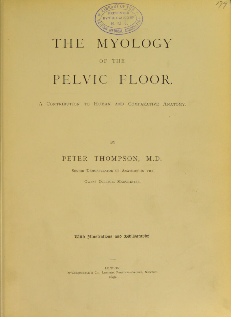 THE MYOLOGY OF THE PELVIC ELOOR. A Contribution to Human and Comparative Anatomy. BY PETER THOMPSON, M.D. Senior Demonstrator of Anatomy in the Owens College, Manchester. •Uflitb ailu6tratioM6 anO asibliograpbc. LONDON: McCorquodai.e k Co., Li.mitbd, Printers—Works, Newton. 1S99.