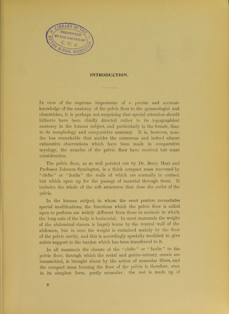 In view of the supreme importance of a precise and accurate knowledge of the anatomy of the pelvic floor to the gyntecologist and obstetrician, it is perhaps not surprising that special attention should hitherto have been chiefly directed rather to its topographical anatomy in the human subject, and particularly in the female, than to its morphology and comparative anatomy. It is, however, none the less remarkable that amidst the numerous and indeed almost exhaustive observations which have been made in comparative myology, the muscles of the pelvic floor have received but scant consideration. The pelvic floor, as so well pointed out by Dr. Berry Hart and Professor Johnson Symington, is a thick compact mass traversed by “ clefts ” or “ faults ” the walls of which are normally in contact, but which open up for the passage of material through them. It includes the whole of the soft structures that close the outlet of the pelvis. In the human subject, in whom the erect posture necessitates special modifications, the functions which the pelvic floor is called upon to perform are widely different from those in animals in which the long axis of the body is horizontal. In most mammals the weight of the abdominal viscera is largely borne by the ventral wall of the abdomen, but in man the weight is sustained mainly by the floor of the pelvic cavity, and this is accordingly specially modified to give active support to the burden which has been transferred to it. In all mammals the closure of the “ clefts ” or “ faults ” in the pelvic floor, through which the rectal and genito-urinary canals are transmitted, is brought about by the action of muscular fibres, and the compact mass forming the floor of the pelvis is therefore, even in its simplest form, partly muscular; the rest is made up of B