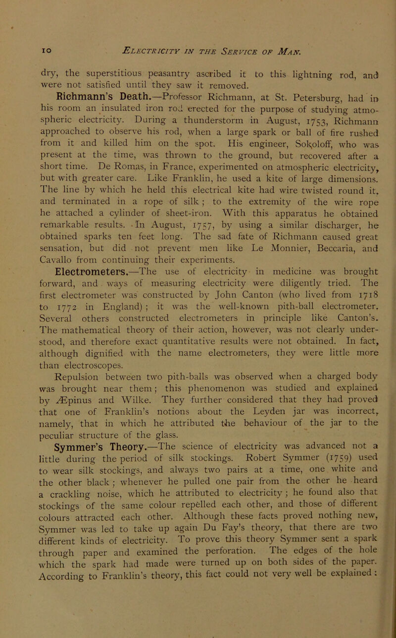 dry, the superstitious peasantry ascribed it to this lightning rod, and were not satisfied until they saw it removed. Richmann’s Death.—Professor Richmann, at St. Petersburg, had in his room an insulated iron rod erected for the purpose of studying atmo- spheric electricity. During a thunderstorm in August, 1753, Richmann approached to observe his rod, when a large spark or ball of fire rushed from it and killed him on the spot. His engineer, Sok,oloff, who was. present at the time, was thrown to the ground, but recovered after a short time. De Romas, in France, experimented on atmospheric electricity, but with greater care. Like Franklin, he used a kite of large dimensions. The line by which he held this electrical kite had wire twisted round it. and terminated in a rope of silk ; to the extremity of the wire rope he attached a cylinder of sheet-iron. With this apparatus he obtained remarkable results. In August, 1757, by using a similar discharger, he obtained sparks ten feet long. The sad fate of Richmann caused great sensation, but did not prevent men like Le Monnier, Beccaria, and Cavallo from continuing their experiments. Electrometers.—The use of electricity in medicine was brought forward, and ways of measuring electricity were diligently tried. The first electrometer was constructed bjr John Canton (who lived from 1718 to 1772 in England) ; it was the well-known pith-ball electrometer. Several others constructed electrometers in principle like Canton’s. The mathematical theory of their action, however, was not clearly under- stood, and therefore exact quantitative results were not obtained. In fact, although dignified with the name electrometers, they were little more than electroscopes. Repulsion between two pith-balls was observed when a charged body was brought near them; this phenomenon was studied and explained by AEpinus and Wilke. They further considered that they had proved that one of Franklin’s notions about the Leyden jar was incorrect, namely, that in which he attributed the behaviour of the jar to the peculiar structure of the glass. Symmer’S Theory.—The science of electricity was advanced not a little during the period of silk stockings. Robert Symmer (1759) used to wear silk stockings, and always two pairs at a time, one white and the other black ; whenever he pulled one pair from the other he heard a crackling noise, which he attributed to electricity ; he found also that stockings of the same colour repfelled each other, and those of different colours attracted each other. Although these facts proved nothing new, Symmer was led to take up again Du Fay’s theory, that there are two different kinds of electricity. To prove this theory Symmer sent a spark through paper and examined the perforation. The edges of the hole which the spark had made were turned up on both sides of the paper. According to Franklin’s theory, this fact could not very well be explained :
