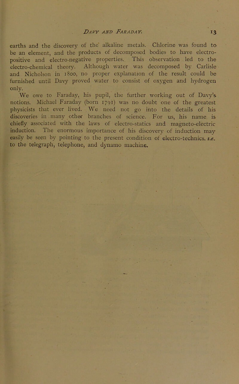 Davy and Faraday. 15 earths and the discovery of the alkaline metals. Chlorine was found to be an element, and the products of decomposed bodies to have electro- positive and electro-negative properties. This observation led to the electro-chemical theory. Although water was decomposed by Carlisle and Nicholson in 1S00, no proper explanation of the result could be furnished until Davy proved water to consist of oxygen and hydrogen only. We owe to Faraday, his pupil, the further working out of Davy’s notions. Michael Faraday (born 1791) was no doubt one of the greatest physicists that ever lived. We need not go into the details of his discoveries in many other branches of science. For us, his name is chiefly associated with the laws of electro-statics and magneto-electric induction. The enormous importance of his discovery of induction may easily be seen by pointing to the present condition of electro-technics. i.e„ to the telegraph, telephone, and dynamo machine.