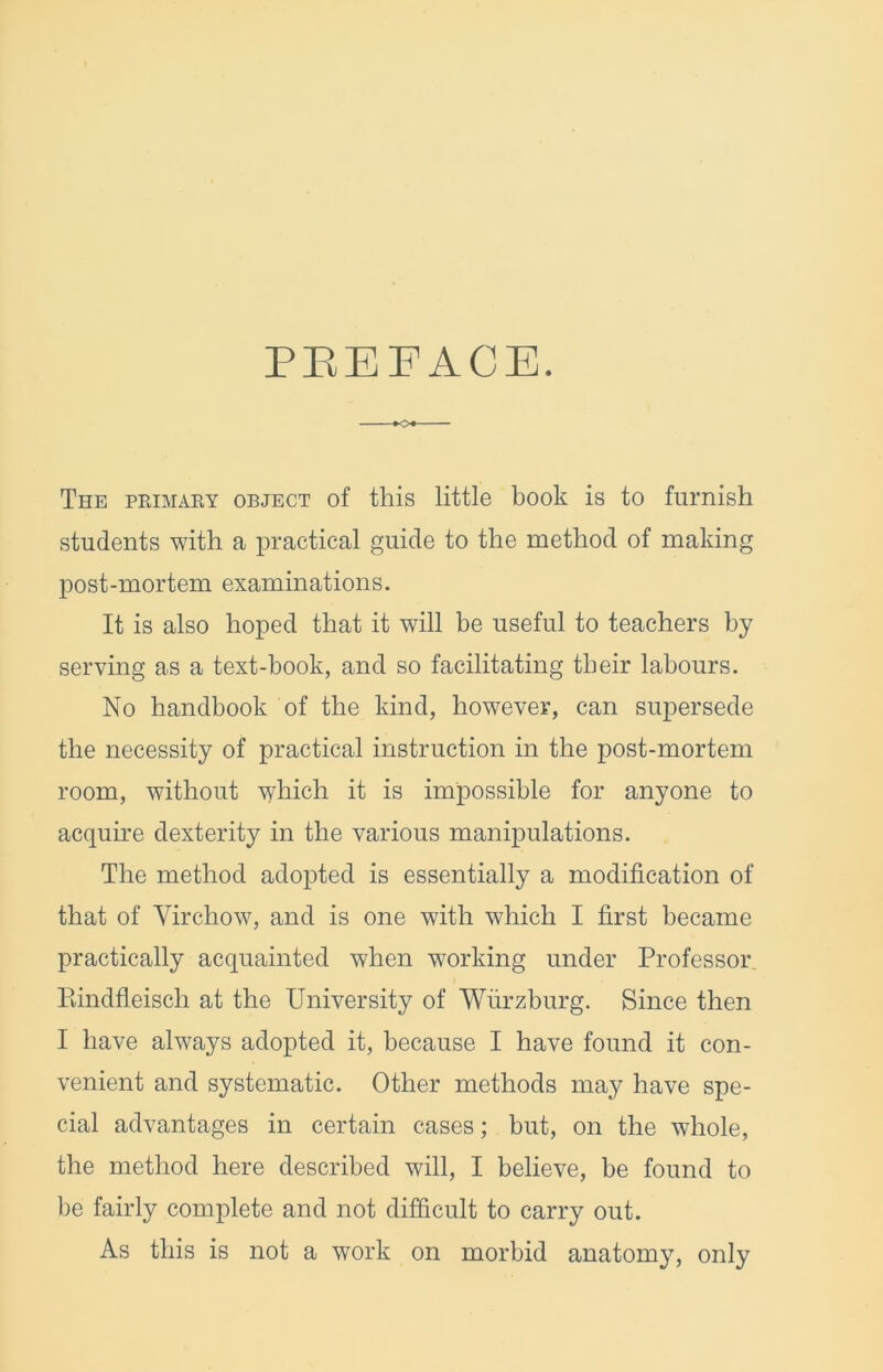 PEEFACE. O The pkimaey object of this little book is to furnish students with a practical guide to the method of making post-mortem examinations. It is also hoped that it will be useful to teachers by serving as a text-book, and so facilitating their labours. No handbook of the kind, however, can supersede the necessity of practical instruction in the post-mortem room, without which it is impossible for anyone to acquire dexterity in the various manipulations. The method adopted is essentially a modification of that of Virchow, and is one with which I first became practically acquainted when working under Professor Eindfleisch at the University of Wurzburg. Since then I have always adopted it, because I have found it con- venient and systematic. Other methods may have spe- cial advantages in certain cases; but, on the whole, the method here described will, I believe, be found to be fairly complete and not difficult to carry out. As this is not a work on morbid anatomy, only