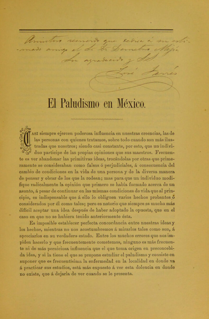 ?ASI siempre ejercen poderosa influencia en nuestras creencias, las de V|| | las personas con quienes tratamos, sobre todo cuando son más ilus- tradas que nosotros; siendo casi constante, por esto, que un indivi- duo participe de las propias opiniones que sus maestros. Frecuen- te es ver abandonar las primitivas ideas, trocándolas por otras que prime- ramente se consideraban como falsas ó perjudiciales, á consecuencia del cambio de condiciones en la vida de una persona y de la diversa manera de pensar y obrar de los que la rodean; mas para que un individuo modi- fique radicalmente la opinión que primero se había formado acerca de un asunto, á pesar de continuar en las mismas condiciones de vida que al prin- cipio, es indispensable que á ello lo obliguen varios hechos probantes ó considerados por él como tales; pero es notorio que siempre es mucho más difícil aceptar una idea después de haber adoptado la opuesta, que en el caso en que no se hubiera tenido anteriormente ésta. Es imposible establecer perfecta concordancia entre nuestras ideas y los hechos, mientras no nos acostumbremos á mirarlos tales como son, á apreciarlos en su verdadero estado. Entre los muchos errores que nos im- piden hacerlo y que frecuentemente cometemos, ninguno es más frecuen- te ni de más perniciosa influencia que el que toma origen en preconcebi- da idea, y si la tiene el que se propone estudiar el paludismo y consiste en suponer que es frecuentísima la enfermedad en la localidad en donde va á practicar sus estudios, está más expuesto á ver esta dolencia en donde no existe, que á dejarla do ver cuando se le presenta.
