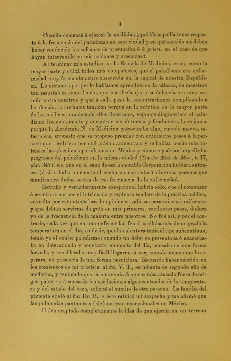 Cuando comencé á ejercer la medicina ¿qué ideas podía tener respec- to á la frecuencia del paludismo en esta ciudad y en qué sentido me deben haber conducido los sofismas de presunción ó a x>riori, en el caso de que hayan intervenido en mis acciones y creencias? Al terminar mis estudios en la Escuela de Medicina, creía, como la mayor parte y quizá todos mis compañeros, que el paludismo era enfer- medad muy frecuentemente observada en la capital de nuestra Repúbli- ca. Lo creíamos porque lo habíamos aprendido en la cátedra, de maestros tan respetables como Lucio, que nos decía que esa dolencia era muy co- mún entre nosotros y que á cada paso la encontraríamos complicando á las demás; lo creíamos también porque en la práctica de la mayor parte de los médicos, muchos de ellos ilustrados, veíamos diagnosticar el palu- dismo frecuentemente y encontrar sus síntomas, y finalmente, lo creíamos porque la Academia N. de Medicina patrocinaba algo, cuando menos, es- tas ideas, supuesto que se propuso premiar con quinientos pesos á la per- sona que resolviera por qué habían aumentado y se habían hecho más in- tensas las afecciones paludeanas en México y cómo se podrían impedirlos progresos del paludismo en la misma ciudad (Gaceta Méd. de Méx., t. 17, pág. 347), sin que en el seno de esa honorable Corporación hubiera enton- ces (ó si lo hubo no constó el hecho en sus actas) ninguna persona que manifestara dudas acerca de esa frecuencia de la enfermedad. Extraño y verdaderamente excepcional habría sido, que al comenzar á aventurarme por el intrincado y espinoso sendero de la práctica médica, envuelto por esta atmósfera de opiniones, valiosas para mí, casi uniformes y que debían servirme de guía en mis primeros, vacilantes pasos, dudara yo de la frecuencia de la malaria entre nosotros. No fué así, y por el con- trario, cada vez que en una enfermedad febril oscilaba más de un grado la temperatura en el día, es decir, que la calentura tenía el tipo subcontinuo, temía yo el oculto paludismo; cuando un dolor se presentaba ó exacerba- ba en determinado y constante momento del día, pensaba en una forma larvada, y consideraba muy fácil llegarme á ver, cuando menos me lo es- perara, en presencia de una forma perniciosa. Recuerdo haber asistido, en los comienzos de mi práctica, al Sr. Y. T., estudiante de segundo año de medicina, y temiendo que la neumonía de que estaba atacado fuera do ori- gen palustre, á causa de las oscilaciones algo acentuadas de la temperatu- ra y del estado del bazo, solicitó el auxilio de otra persona. La familia del paciente eligió al Sr. Dr. B., y éste ratificó mi sospecha y me afirmó que las pulmonías pantanosas (sic) no eran excepcionales en México. Ilabía aceptado completamente la idea de que ejercía en un terreno