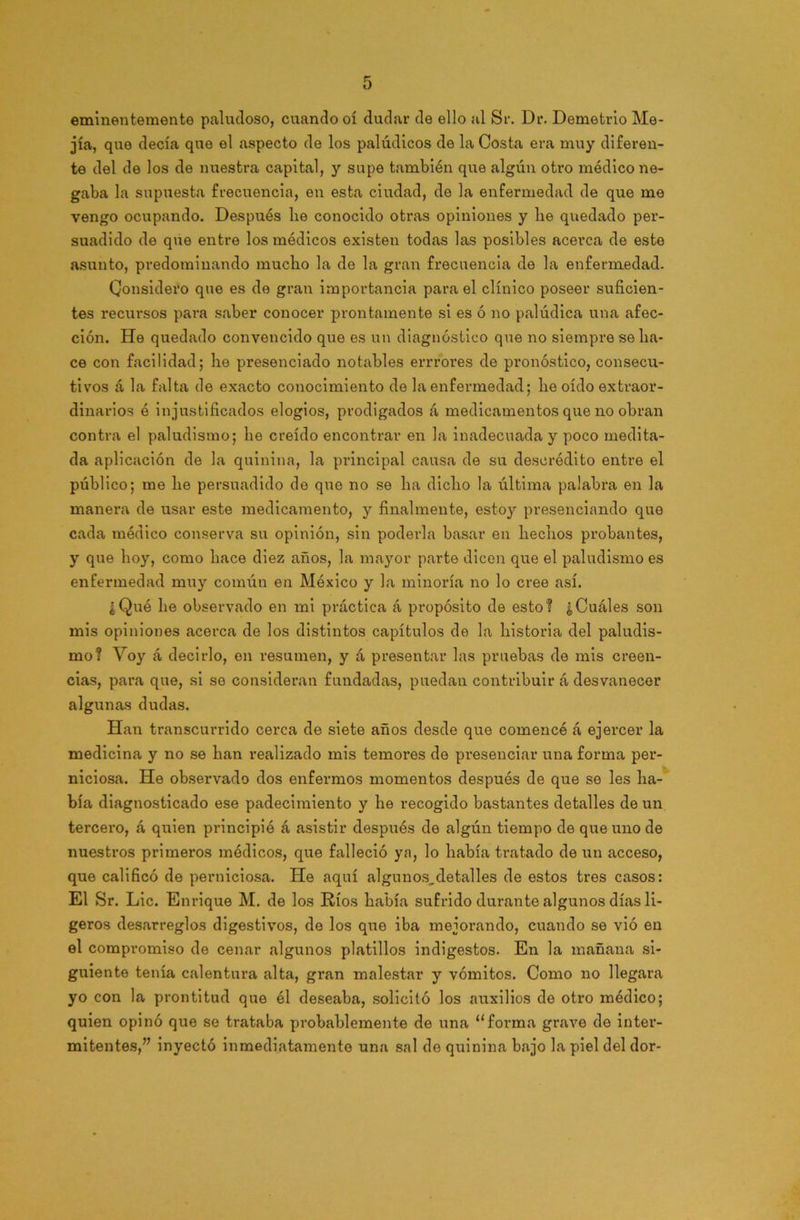 eminentemente paludoso, cuando oí dudar de ello al Sr. Dr. Demetrio Me- jía, que decía que el aspecto de los palúdicos de la Costa era muy diferen- te del de los de nuestra capital, y supe también que algún otro médico ne- gaba la supuesta frecuencia, en esta ciudad, de la enfermedad de que me vengo ocupando. Después lie conocido otras opiniones y be quedado per- suadido de que entre los médicos existen todas las posibles acerca de este asunto, predominando mucbo la de la gran frecuencia de la enfermedad. Considero que es de gran importancia para el clínico poseer suficien- tes recursos para saber conocer prontamente si es ó no palúdica una afec- ción. He quedado convencido que es un diagnóstico que no siempre se lia- ce con facilidad; he presenciado notables errr'ores de pronóstico, consecu- tivos á la falta de exacto conocimiento de la enfermedad; lie oído extraor- dinarios é injustificados elogios, prodigados á medicamentos que no obran contra el paludismo; lie creído encontrar en la inadecuada y poco medita- da aplicación de la quinina, la principal causa de su descrédito entre el público; me lie persuadido de que no se lia dicho la última palabra en la manera de usar este medicamento, y finalmente, estoy presenciando que cada médico conserva su opinión, sin poderla basar en hechos probantes, y que hoy, como hace diez años, la mayor parte dicen que el paludismo es enfermedad muy común en México y la minoría no lo cree así. ¿Qué he observado en mi práctica á propósito de esto? ¿Cuáles son mis opiniones acerca de los distintos capítulos de la historia del paludis- mo? Voy á decirlo, en resumen, y á presentar las pruebas de mis creen- cias, para que, si se consideran fundadas, puedan contribuir á desvanecer algunas dudas. Han transcurrido cerca de siete años desde que comencé á ejercer la medicina y no se han realizado mis temoi’es de presenciar una forma per- niciosa. He observado dos enfermos momentos después de que se les ha- bía diagnosticado ese padecimiento y he recogido bastantes detalles de un tercero, á quien principié á asistir después de algún tiempo de que uno de nuestros primeros médicos, que falleció ya, lo había tratado de un acceso, que calificó de perniciosa. He aquí algunos,detalles de estos tres casos: El Sr. Lie. Enrique M. de los Ríos había sufrido durante algunos días li- geros desarreglos digestivos, de los que iba mejorando, cuando se vió en el compromiso de cenar algunos platillos indigestos. En la mañana si- guiente tenía calentura alta, gran malestar y vómitos. Como no llegara yo con la prontitud que él deseaba, solicitó los auxilios de oh’o médico; quien opinó que se trataba probablemente de una “forma grave de inter- mitentes,” inyectó inmediatamente una sal do quinina bajo la piel del dor-
