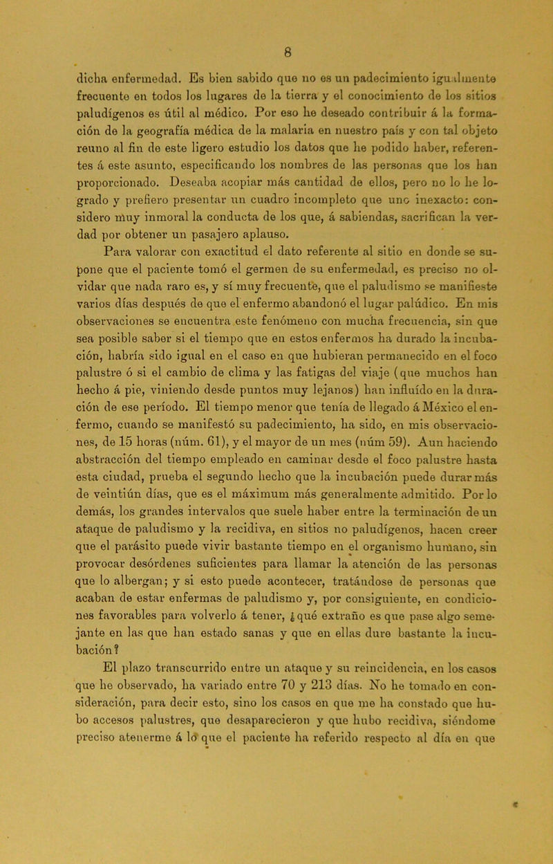 dicha enfermedad. Es bien sabido que no es un padecimiento igualmente frecuente en todos los lugares de la tierra y el conocimiento de los sitios paludígenos es útil al médico. Por eso be deseado contribuir á la forma- ción de la geografía médica de la malaria en nuestro país y con tal objeto reúno al fin de este ligero estudio los datos que be podido haber, referen- tes á este asunto, especificando los nombres de las personas que los han proporcionado. Deseaba acopiar más cantidad de ellos, pero no lo be lo- grado y prefiero presentar un cuadro incompleto que uno inexacto: con- sidero muy inmoral la conducta de los que, á sabiendas, sacrifican la ver- dad por obtener un pasajero aplauso. Para valorar con exactitud el dato referente al sitio en donde se su- pone que el paciente tomó el germen de su enfermedad, es preciso no ol- vidar que nada raro es, y sí muy frecuente, que el paludismo se manifieste varios días después de que el enfermo abandonó el lugar palúdico. En mis observaciones se encuentra este fenómeno con mucha frecuencia, sin que sea posible saber si el tiempo que en estos enfermos ha durado la incuba- ción, habría sido igual en el caso en que hubieran permanecido en el foco palustre ó si el cambio de clima y las fatigas del viaje (que muchos han hecho á pie, viniendo desde puntos muy lejanos) han influido en la dura- ción de ese período. El tiempo menor que tenía de llegado á México el en- fermo, cuando se manifestó su padecimiento, ha sido, en mis observacio- nes, de 15 horas (núm. 61), y el mayor de un mes (núm 59). Aun haciendo abstracción del tiempo empleado en caminar desde el foco palustre hasta esta ciudad, prueba el segundo hecho que la incubación puede durar más de veintiún días, que es el máximum más generalmente admitido. Por lo demás, los grandes intervalos que suele haber entre la terminación de un ataque de paludismo y la recidiva, en sitios no paludígenos, hacen creer que el parásito puede vivir bastante tiempo en el organismo humano, sin provocar desórdenes suficientes para llamar la atención de las personas que lo albergan; y si esto puede acontecer, tratándose de personas que acaban de estar enfermas de paludismo y, por consiguiente, en condicio- nes favorables para volverlo á tener, ¿qué extraño es que pase algo seme- jante en las que han estado sanas y que en ellas dure bastante la incu- bación ? El plazo transcurrido entre un ataque y su reincidencia, en los casos que he observado, ha variado entre 70 y 213 días. No he tomado en con- sideración, para decir esto, sino los casos en que me ha constado que hu- bo accesos palustres, que desaparecieron y que hubo recidiva, siéndome preciso atenerme á lo que el paciente ha referido respecto al día en que «