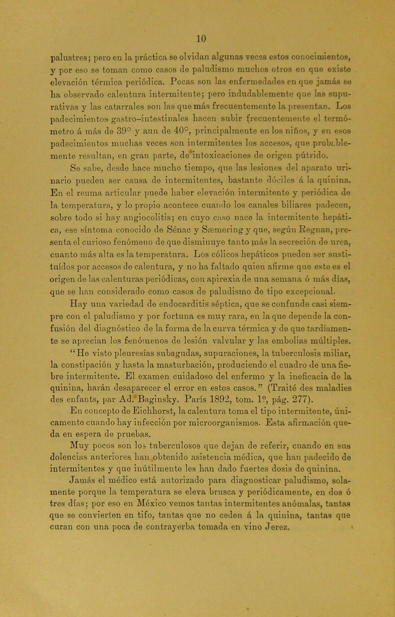 palustres; poro en la práctica so olvidan algunas veces estos conocimientos, y por eso se toman como casos de paludismo muchos otros en que existe elevación térmica periódica. Pocas son las enfermedades en que jamás se ha observado calentura intermitente; pero indudablemente que las supu- rativas y las catarrales son las que más frecuentemente la presentan. Los padecimientos gastro-intestinales hacen subir frecuentemente el termó- metro á más de 39° y aun de 40°, principalmente en los niños, y en esos padecimientos muchas veces son intermitentes los accesos, que probable- mente resultan, en gran parte, de*intoxicaciones de origen pútrido. Se sabe, desde hace mucho tiempo, que las lesiones del aparato uri- nario pueden ser causa de intermitentes, bastante dóciles á la quinina. En el reuma articular puede haber elevación intermitente y periódica de la temperatura, y lo propio acontece cuando los canales biliares padecen, sobre todo si hay angiocolitis; en cuyo caso nace la intermitente hepáti- ca, ese síntoma conocido de Sénac y Sasmering y que, según Eegnan, pre- senta el curioso fenómeno de que disminuye tanto más la secreción de urea, cuanto más alta es la temperatura. Los cólicos hepáticos pueden ser susti- tuidos por accesos de calentura, y no ha faltado quien afirme que este es el origen de las calenturas periódicas, con apirexia de una semana ó más días, que se han considerado como casos de paludismo de tipo excepcional. Hay una variedad de endocarditis séptica, que se confunde casi siem- pre con el paludismo y por fortuna es muy rara, en laque depende la con- fusión del diagnóstico de la forma de la curva térmica y de que tardíamen- te se aprecian los fenómenos de lesión valvular y las embolias múltiples. “He visto pleuresías subagudas, supuraciones, la tuberculosis miliar, la constipación y hasta la masturbación, produciendo el cuadro de una fie- bre intermitente. El examen cuidadoso del enfermo y la ineficacia de la quinina, harán desaparecer el error en estos casos.” (T raí té des maladies des enfants, par Ad.'Baginsky. París 1892, tom. 1?, pág. 277). En concepto de Eichhorst, la calentura toma el tipo intermitente, úni- camente cuando hay infección por microorganismos. Esta afirmación que- da en espera de pruebas. Muy pocos son los tuberculosos que dejan de referir, cuando en sus dolencias anteriores han obtenido asistencia médica, que han padecido de intermitentes y que inútilmente les han dado fuertes dosis de quinina. Jamás el módico está autorizado para diagnosticar paludismo, sola- mente porque la temperatura se eleva brusca y periódicamente, en dos ó tres días; por eso en México vemos tantas intermitentes anómalas, tantas que se convierten en tifo, tantas que no ceden á la quinina, tantas que curan con una poca de contrayerba tomada en vino Jerez.