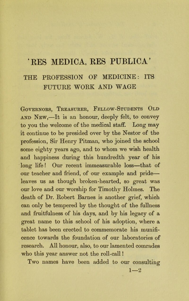 ‘ RES MEDICA, RES PUBLIC A ’ THE PROFESSION OF MEDICINE: ITS FUTURE WORK AND WAGE Governors, Treasurer, Fellow-Students Old and New,—It is an honour, deeply felt, to convey to you the welcome of the medical staff. Long may it continue to be presided over by the Nestor of the profession, Sir Henry Pitman, who joined the school some eighty years ago, and to whom we wish health and happiness during this hundredth year of his long life! Our recent immeasurable loss—that of our teacher and friend, of our example and pride— leaves us as though broken-hearted, so great was our love and our worship for Timothy Holmes. The death of Dr. Robert Barnes is another grief, which can only be tempered by the thought of the fullness and fruitfulness of his days, and by his legacy of a great name to this school of his adoption, where a tablet has been erected to commemorate his munifi- cence towards the foundation of our laboratories of research. All honour, also, to our lamented comrades who this year answer not the roll-call! Two names have been added to our consulting 1—2