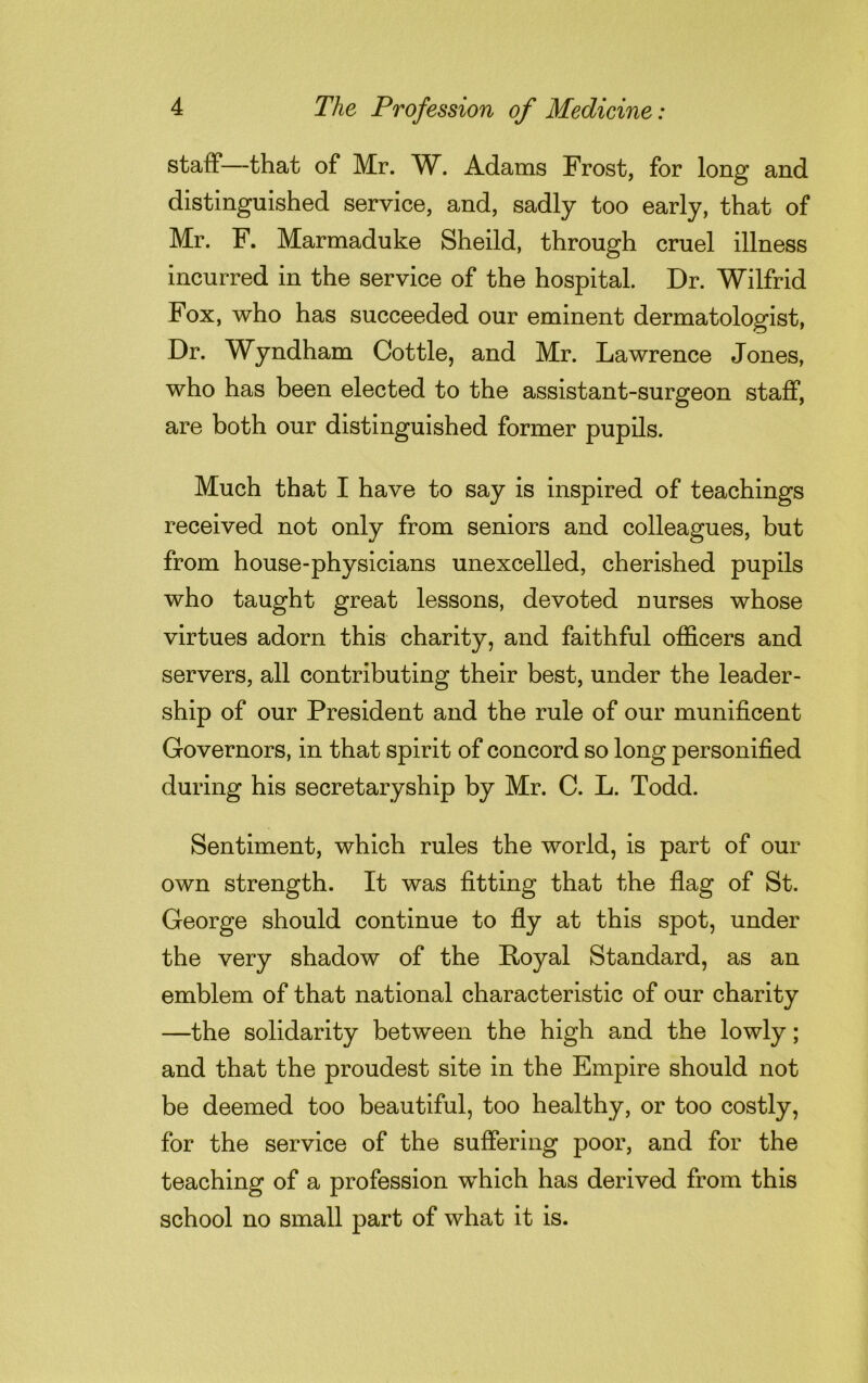 staff—that of Mr. W. Adams Frost, for long and distinguished service, and, sadly too early, that of Mr. F. Marmaduke Sheild, through cruel illness incurred in the service of the hospital. Dr. Wilfrid Fox, who has succeeded our eminent dermatologist, Dr. Wyndham Cottle, and Mr. Lawrence Jones, who has been elected to the assistant-surgeon staff, are both our distinguished former pupils. Much that I have to say is inspired of teachings received not only from seniors and colleagues, but from house-physicians unexcelled, cherished pupils who taught great lessons, devoted nurses whose virtues adorn this charity, and faithful officers and servers, all contributing their best, under the leader- ship of our President and the rule of our munificent Governors, in that spirit of concord so long personified during his secretaryship by Mr. C. L. Todd. Sentiment, which rules the world, is part of our own strength. It was fitting that the flag of St. George should continue to fly at this spot, under the very shadow of the Royal Standard, as an emblem of that national characteristic of our charity —the solidarity between the high and the lowly; and that the proudest site in the Empire should not be deemed too beautiful, too healthy, or too costly, for the service of the suffering poor, and for the teaching of a profession which has derived from this school no small part of what it is.