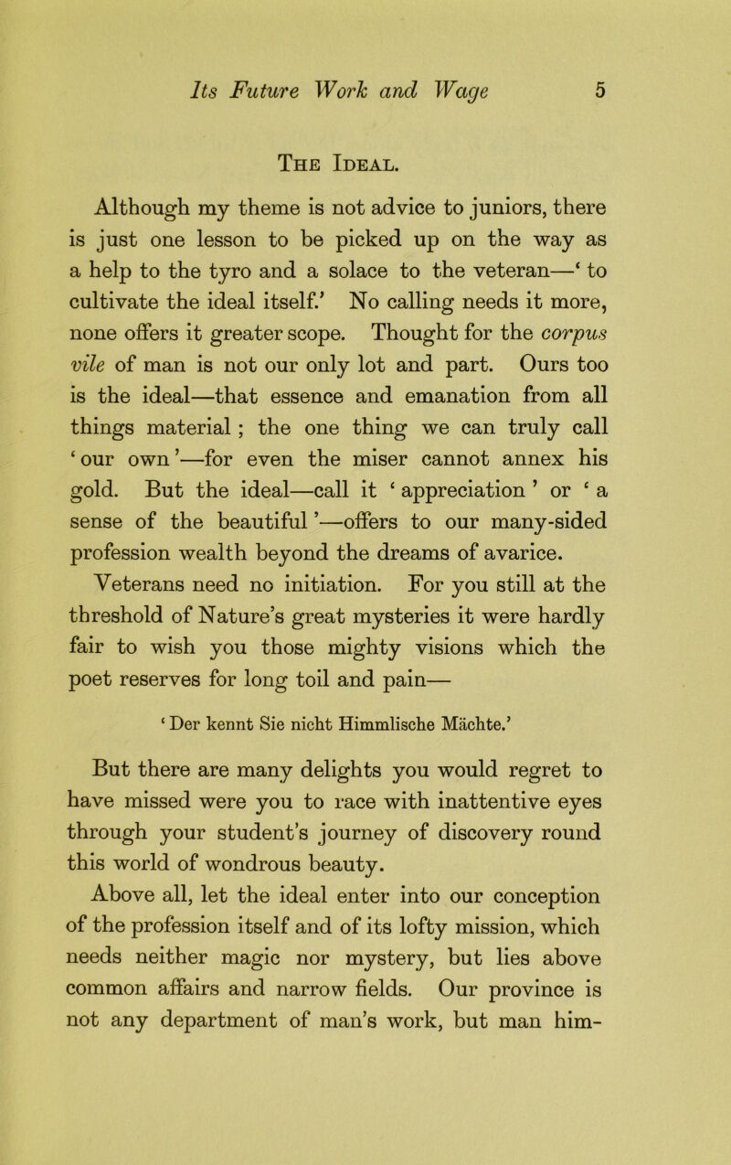 The Ideal. Although my theme is not advice to juniors, there is just one lesson to be picked up on the way as a help to the tyro and a solace to the veteran—4 to cultivate the ideal itself.' No calling needs it more, none offers it greater scope. Thought for the corpus vile of man is not our only lot and part. Ours too is the ideal—that essence and emanation from all things material ; the one thing we can truly call 4 our own ’—for even the miser cannot annex his gold. But the ideal—call it 4 appreciation ’ or 4 a sense of the beautiful ’—offers to our many-sided profession wealth beyond the dreams of avarice. Veterans need no initiation. For you still at the threshold of Nature’s great mysteries it were hardly fair to wish you those mighty visions which the poet reserves for long toil and pain— * Der kennt Sie nicht Himmlische Machte.’ But there are many delights you would regret to have missed were you to race with inattentive eyes through your student’s journey of discovery round this world of wondrous beauty. Above all, let the ideal enter into our conception of the profession itself and of its lofty mission, which needs neither magic nor mystery, but lies above common affairs and narrow fields. Our province is not any department of man’s work, but man him-