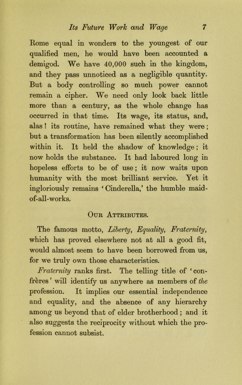 Rome equal in wonders to the youngest of our qualified men, he would have been accounted a demigod. We have 40,000 such in the kingdom, and they pass unnoticed as a negligible quantity. But a body controlling so much power cannot remain a cipher. We need only look back little more than a century, as the whole change has occurred in that time. Its wage, its status, and, alas ! its routine, have remained what they were; but a transformation has been silently accomplished within it. It held the shadow of knowledge; it now holds the substance. It had laboured long in hopeless efforts to be of use; it now waits upon humanity with the most brilliant service. Yet it ingloriously remains 4 Cinderella/ the humble maid- of-all-works. Our Attributes. The famous motto, Liberty, Equality, Fraternity, which has proved elsewhere not at all a good fit, would almost seem to have been borrowed from us, for we truly own those characteristics. Fraternity ranks first. The telling title of ‘ con- freres ’ will identify us anywhere as members of the profession. It implies our essential independence and equality, and the absence of any hierarchy among us beyond that of elder brotherhood ; and it also suggests the reciprocity without which the pro- fession cannot subsist.