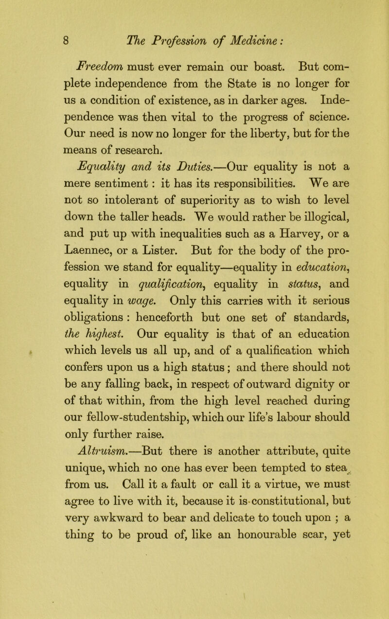 Freedom must ever remain our boast. But com- plete independence from the State is no longer for us a condition of existence, as in darker ages. Inde- pendence was then vital to the progress of science. Our need is now no longer for the liberty, but for the means of research. Equality and its Duties.—Our equality is not a mere sentiment: it has its responsibilities. We are not so intolerant of superiority as to wish to level down the taller heads. We would rather be illogical, and put up with inequalities such as a Harvey, or a Laennec, or a Lister. But for the body of the pro- fession we stand for equality—equality in education, equality in qualification, equality in status, and equality in wage. Only this carries with it serious obligations : henceforth but one set of standards, the highest. Our equality is that of an education which levels us all up, and of a qualification which confers upon us a high status; and there should not be any falling back, in respect of outward dignity or of that within, from the high level reached during our fellow-studentship, which our life’s labour should only further raise. Altruism.—But there is another attribute, quite unique, which no one has ever been tempted to stea from us. Call it a fault or call it a virtue, we must agree to live with it, because it is-constitutional, but very awkward to bear and delicate to touch upon ; a thing to be proud of, like an honourable scar, yet
