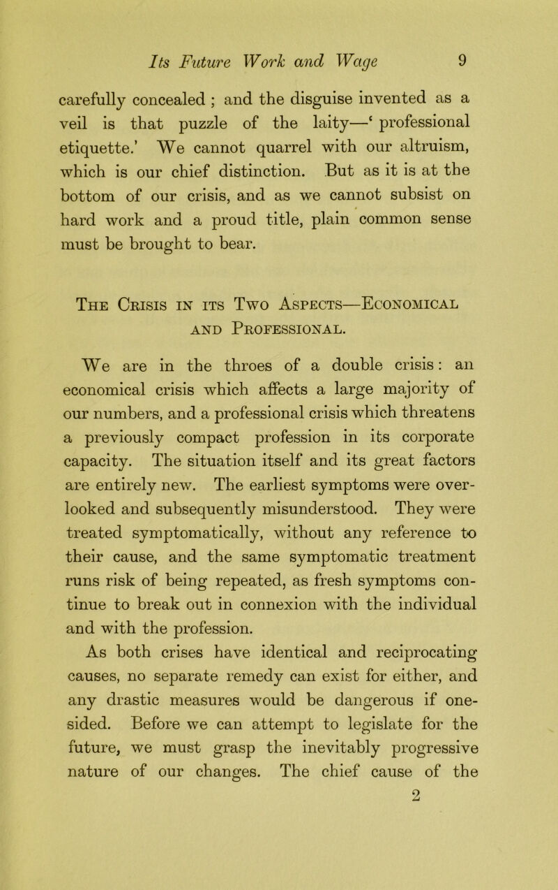 carefully concealed ; and the disguise invented as a veil is that puzzle of the laity—c professional etiquette.’ We cannot quarrel with our altruism, which is our chief distinction. But as it is at the bottom of our crisis, and as we cannot subsist on hard work and a proud title, plain common sense must be brought to bear. The Crisis in its Two Aspects—Economical and Professional. We are in the throes of a double crisis: an economical crisis which affects a large majority of our numbers, and a professional crisis which threatens a previously compact profession in its corporate capacity. The situation itself and its great factors are entirely new. The earliest symptoms were over- looked and subsequently misunderstood. They were treated symptomatically, without any reference to their cause, and the same symptomatic treatment runs risk of being repeated, as fresh symptoms con- tinue to break out in connexion with the individual and with the profession. As both crises have identical and reciprocating causes, no separate remedy can exist for either, and any drastic measures would be dangerous if one- sided. Before we can attempt to legislate for the future, we must grasp the inevitably progressive nature of our changes. The chief cause of the