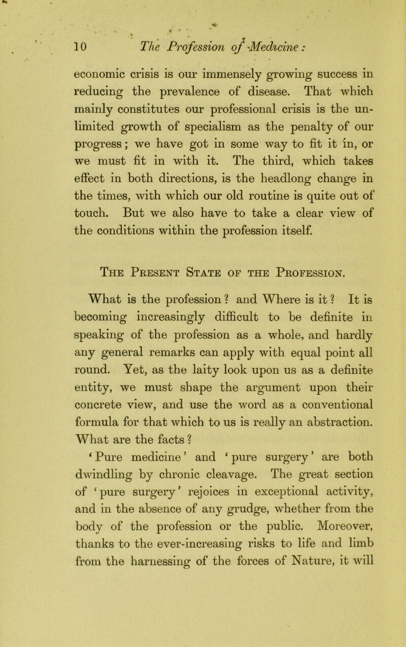 • # T 10 The Profession of 'Medicine : economic crisis is our immensely growing success in reducing the prevalence of disease. That which mainly constitutes our professional crisis is the un- limited growth of specialism as the penalty of our progress; we have got in some way to fit it in, or we must fit in with it. The third, which takes effect in both directions, is the headlong change in the times, with which our old routine is quite out of touch. But we also have to take a clear view of the conditions within the profession itself. The Present State of the Profession. What is the profession ? and Where is it ? It is becoming increasingly difficult to be definite in speaking of the profession as a whole, and hardly any general remarks can apply with equal point all round. Yet, as the laity look upon us as a definite entity, we must shape the argument upon their concrete view, and use the word as a conventional formula for that which to us is really an abstraction. What are the facts ? ‘ Pure medicine ’ and ‘ pure surgery ’ are both dwindling by chronic cleavage. The great section of ‘ pure surgery ’ rejoices in exceptional activity, and in the absence of any grudge, whether from the body of the profession or the public. Moreover, thanks to the ever-increasing risks to life and limb from the harnessing of the forces of Nature, it will