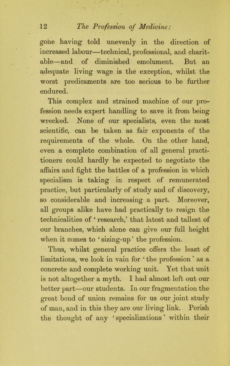 gone having told unevenly in the direction of increased labour—technical, professional, and charit- able—and of diminished emolument. But an adequate living wage is the exception, whilst the worst predicaments are too serious to be further endured. This complex and strained machine of our pro- fession needs expert handling to save it from being wrecked. None of our specialists, even the most scientific, can be taken as fair exponents of the requirements of the whole. On the other hand, even a complete combination of all general practi- tioners could hardly be expected to negotiate the affairs and fight the battles of a profession in which specialism is taking in respect of remunerated practice, but particularly of study and of discovery, so considerable and increasing a part. Moreover, all groups alike have had practically to resign the technicalities of ‘ research,’ that latest and tallest of our branches, which alone can give our full height when it comes to ‘ sizing-up ’ the profession. Thus, whilst general practice offers the least of limitations, we look in vain for ‘ the profession ’ as a concrete and complete working unit. Yet that unit is not altogether a myth. I had almost left out our better part—our students. In our fragmentation the great bond of union remains for us our joint study of man, and in this they are our living link. Perish the thought of any ‘ specializations ’ within their
