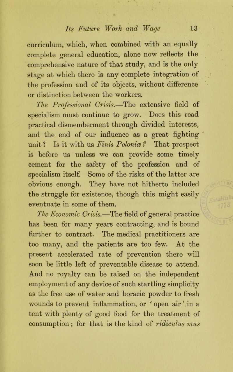 curriculum, which, when combined with an equally complete general education, alone now reflects the comprehensive nature of that study, and is the only stage at which there is any complete integration of the profession and of its objects, without difference or distinction between the workers. The Professional Crisis.—The extensive field of specialism must continue to grow. Does this read practical dismemberment through divided interests, and the end of our influence as a great fighting unit ? Is it with us Finis Polonice f That prospect is before us unless we can provide some timely cement for the safety of the profession and of specialism itself. Some of the risks of the latter are obvious enough. They have not hitherto included the struggle for existence, though this might easily eventuate in some of them. The Economic Crisis.—The field of general practice has been for many years contracting, and is bound further to contract. The medical practitioners are too many, and the patients are too few. At the present accelerated rate of prevention there will soon be little left of preventable disease to attend. And no royalty can be raised on the independent employment of any device of such startling simplicity as the free use of water and boracic powder to fresh wounds to prevent inflammation, or ‘ open air ’ .in a tent with plenty of good food for the treatment of consumption; for that is the kind of ridicidus mus