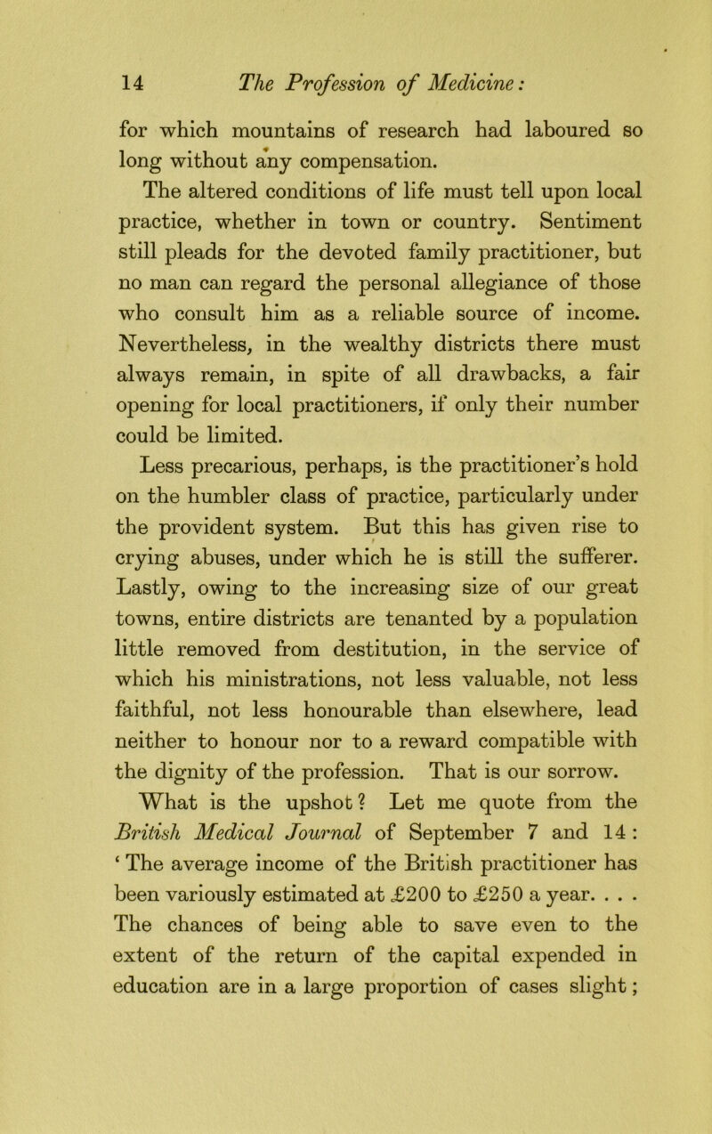 for which mountains of research had laboured so long without any compensation. The altered conditions of life must tell upon local practice, whether in town or country. Sentiment still pleads for the devoted family practitioner, but no man can regard the personal allegiance of those who consult him as a reliable source of income. Nevertheless, in the wealthy districts there must always remain, in spite of all drawbacks, a fair opening for local practitioners, if only their number could be limited. Less precarious, perhaps, is the practitioner’s hold on the humbler class of practice, particularly under the provident system. But this has given rise to crying abuses, under which he is still the sufferer. Lastly, owing to the increasing size of our great towns, entire districts are tenanted by a population little removed from destitution, in the service of which his ministrations, not less valuable, not less faithful, not less honourable than elsewhere, lead neither to honour nor to a reward compatible with the dignity of the profession. That is our sorrow. What is the upshot ? Let me quote from the British Medical Journal of September 7 and 14 : ‘ The average income of the British practitioner has been variously estimated at £200 to £250 a year. . . . The chances of being able to save even to the extent of the return of the capital expended in education are in a large proportion of cases slight;