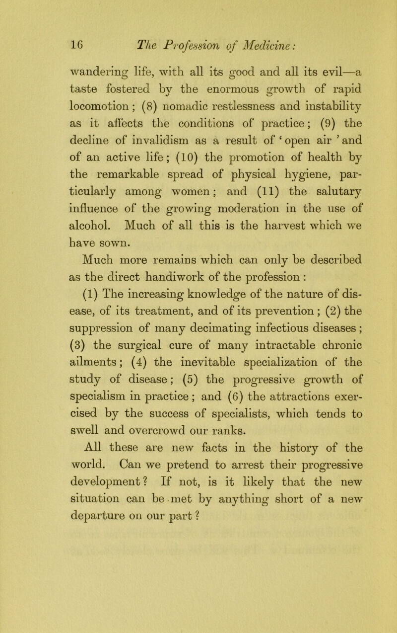 wandering life, with all its good and all its evil—a taste fostered by the enormous growth of rapid locomotion; (8) nomadic restlessness and instability as it affects the conditions of practice; (9) the decline of invalidism as a result of e open air ’ and of an active life; (10) the promotion of health b}r the remarkable spread of physical hygiene, par- ticularly among women; and (11) the salutary influence of the growing moderation in the use of alcohol. Much of all this is the harvest which we have sown. Much more remains which can only be described as the direct handiwork of the profession : (1) The increasing knowledge of the nature of dis- ease, of its treatment, and of its prevention ; (2) the suppression of many decimating infectious diseases; (3) the surgical cure of many intractable chronic ailments; (4) the inevitable specialization of the study of disease; (5) the progressive growth of specialism in practice; and (6) the attractions exer- cised by the success of specialists, which tends to swell and overcrowd our ranks. All these are new facts in the history of the world. Can we pretend to arrest their progressive development ? If not, is it likely that the new situation can be met by anything short of a new departure on our part ?