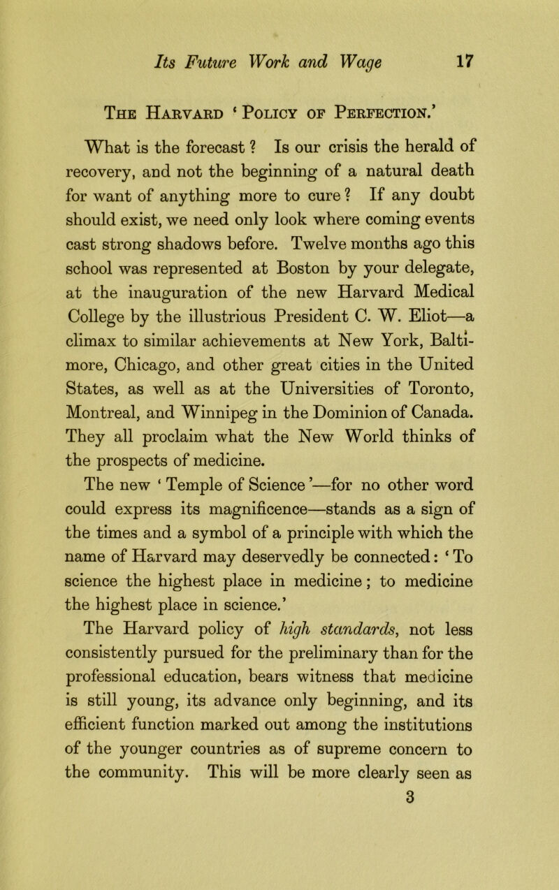 The Harvard * Policy of Perfection.1 What is the forecast ? Is our crisis the herald of recovery, and not the beginning of a natural death for want of anything more to cure ? If any doubt should exist, we need only look where coming events cast strong shadows before. Twelve months ago this school was represented at Boston by your delegate, at the inauguration of the new Harvard Medical College by the illustrious President C. W. Eliot—a climax to similar achievements at New York, Balti- more, Chicago, and other great cities in the United States, as well as at the Universities of Toronto, Montreal, and Winnipeg in the Dominion of Canada. They all proclaim what the New World thinks of the prospects of medicine. The new ‘ Temple of Science ’—for no other word could express its magnificence—stands as a sign of the times and a symbol of a principle with which the name of Harvard may deservedly be connected: 4 To science the highest place in medicine; to medicine the highest place in science.’ The Harvard policy of high standards, not less consistently pursued for the preliminary than for the professional education, bears witness that medicine is still young, its advance only beginning, and its efficient function marked out among the institutions of the younger countries as of supreme concern to the community. This will be more clearly seen as 3