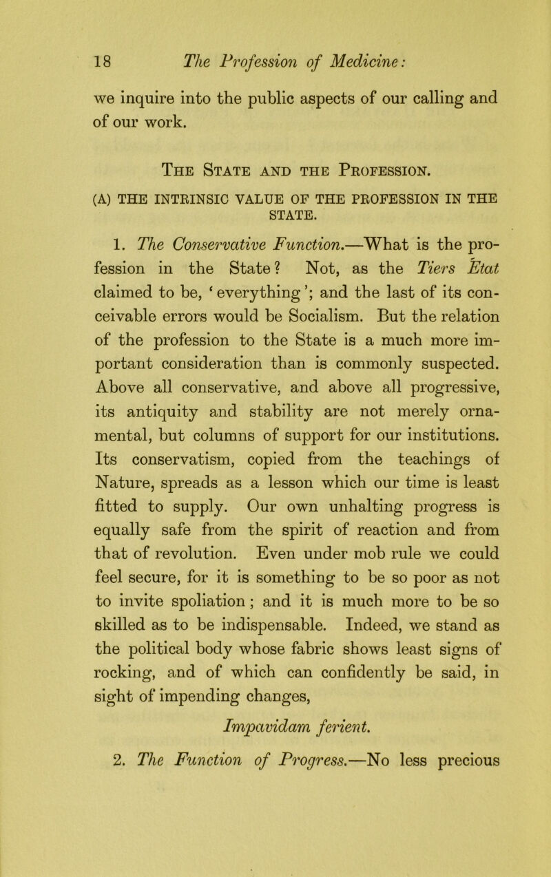 we inquire into the public aspects of our calling and of our work. The State and the Profession. (A) THE INTRINSIC VALUE OF THE PROFESSION IN THE STATE. 1. The Conservative Function.—What is the pro- fession in the State ? Not, as the Tiers Etat claimed to be, ‘everything’; and the last of its con- ceivable errors would be Socialism. But the relation of the profession to the State is a much more im- portant consideration than is commonly suspected. Above all conservative, and above all progressive, its antiquity and stability are not merely orna- mental, but columns of support for our institutions. Its conservatism, copied from the teachings of Nature, spreads as a lesson which our time is least fitted to supply. Our own unhalting progress is equally safe from the spirit of reaction and from that of revolution. Even under mob rule we could feel secure, for it is something to be so poor as not to invite spoliation; and it is much more to be so skilled as to be indispensable. Indeed, we stand as the political body whose fabric shows least signs of rocking, and of which can confidently be said, in sight of impending changes, Impavidam ferient. 2. The Function of Progress.—No less precious