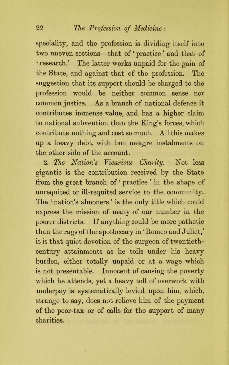 speciality, and the profession is dividing itself into two uneven sections—that of 1 practice ’ and that of ‘ research.’ The latter works unpaid for the gain of the State, and against that of the profession. The suggestion that its support should be charged to the profession would be neither common sense nor common justice. As a branch of national defence it contributes immense value, and has a higher claim to national subvention than the King’s forces, which contribute nothing and cost so much. All this makes up a heavy debt, with but meagre instalments on the other side of the account. 2. The Nation's Vicarious Charity. — Not less gigantic is the contribution received by the State from the great branch of ‘ practice ’ in the shape of unrequited or ill-requited service to the community. The ‘ nation’s almoners ’ is the only title which could express the mission of many of our number in the poorer districts. If anything could be more pathetic than the rags of the apothecary in ‘Romeo and Juliet,’ it is that quiet devotion of the surgeon of twentieth- century attainments as he toils under his heavy burden, either totally unpaid or at a wage which is not presentable. Innocent of causing the poverty which he attends, yet a heavy toll of overwork with underpay is systematically levied upon him, which, strange to say, does not relieve him of the payment of the poor-tax or of calls for the support of many charities.