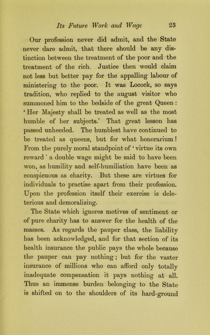 Our profession never did admit, and the State never dare admit, that there should be any dis- tinction between the treatment of the poor and the treatment of the rich. Justice then would claim not less but better pay for the appalling labour of ministering to the poor. It was Locock, so says tradition, who replied to the august visitor who summoned him to the bedside of the great Queen : ‘ Her Majesty shall be treated as well as the most humble of her subjects.’ That great lesson has passed unheeded. The humblest have continued to be treated as queens, but for what honorarium ! From the purely moral standpoint of ‘ virtue its own reward ’ a double wage might be said to have been won, as humility and self-humiliation have been as conspicuous as charity. But these are virtues for individuals to practise apart from their profession. Upon the profession itself their exercise is dele- terious and demoralizing. The State which ignores motives of sentiment or of pure charity has to answer for the health of the masses. As regards the pauper class, the liability has been acknowledged, and for that section of its health insurance the public pays the whole because the pauper can pay nothing ; but for the vaster insurance of millions who can afford only totally inadequate compensation it pays nothing at all. Thus an immense burden belonging to the State is shifted on to the shoulders of its hard-ground