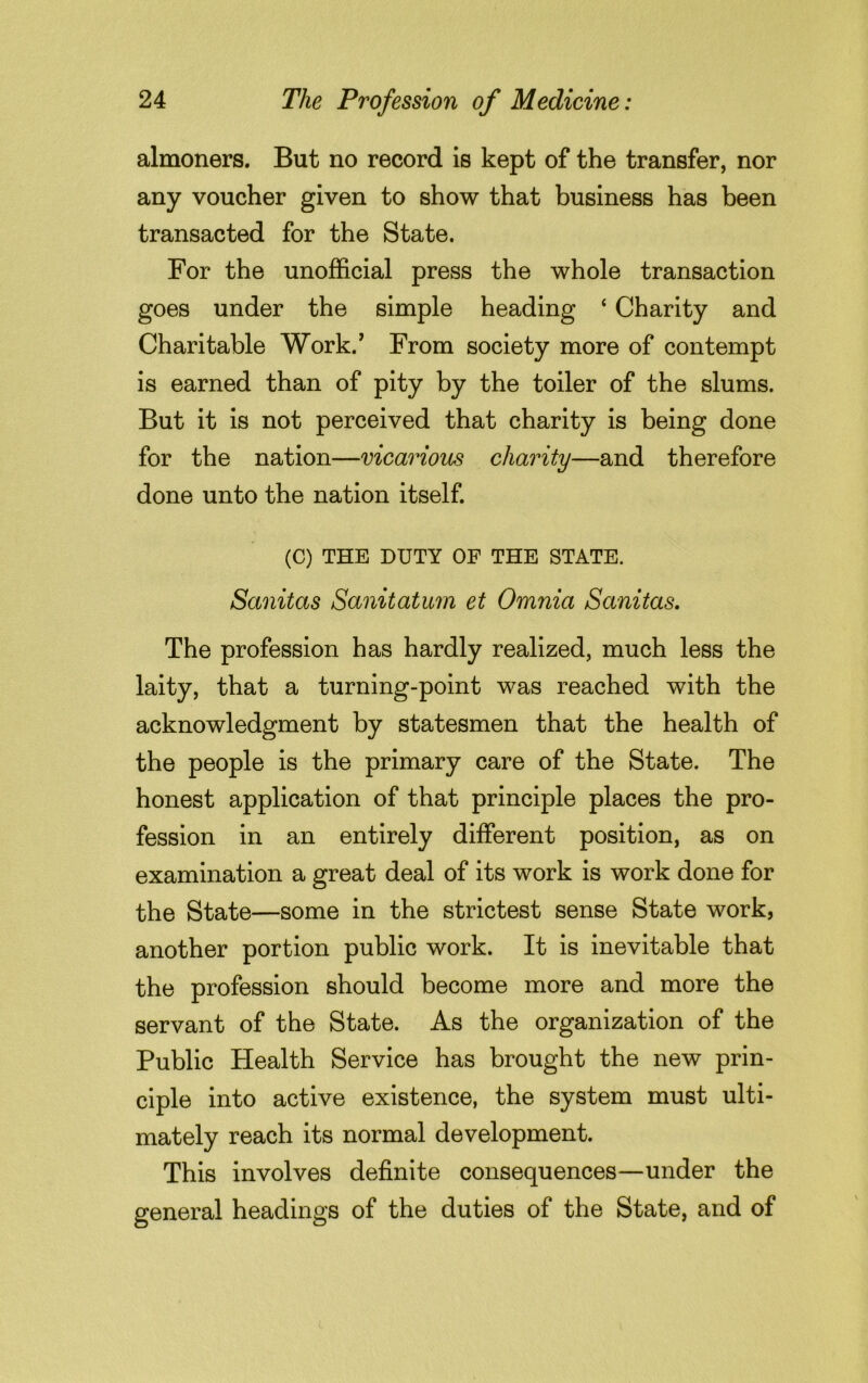 almoners. But no record is kept of the transfer, nor any voucher given to show that business has been transacted for the State. For the unofficial press the whole transaction goes under the simple heading ‘ Charity and Charitable Work.' From society more of contempt is earned than of pity by the toiler of the slums. But it is not perceived that charity is being done for the nation—vicarious charity—and therefore done unto the nation itself. (C) THE DUTY OF THE STATE. Sanitas Sanitatum et Omnia Sanitas. The profession has hardly realized, much less the laity, that a turning-point was reached with the acknowledgment by statesmen that the health of the people is the primary care of the State. The honest application of that principle places the pro- fession in an entirely different position, as on examination a great deal of its work is work done for the State—some in the strictest sense State work, another portion public work. It is inevitable that the profession should become more and more the servant of the State. As the organization of the Public Health Service has brought the new prin- ciple into active existence, the system must ulti- mately reach its normal development. This involves definite consequences—under the general headings of the duties of the State, and of