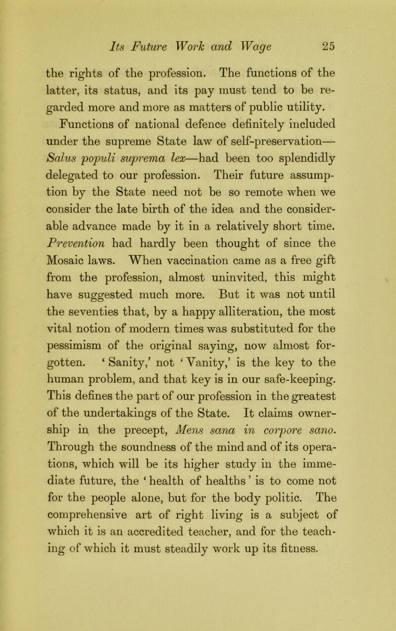 the rights of the profession. The functions of the latter, its status, and its pay must tend to be re- garded more and more as matters of public utility. Functions of national defence definitely included under the supreme State law of self-preservation— Salus populi suprema lex—had been too splendidly delegated to our profession. Their future assump- tion by the State need not be so remote when we consider the late birth of the idea and the consider- able advance made by it in a relatively short time. Prevention had hardly been thought of since the Mosaic laws. When vaccination came as a free gift from the profession, almost uninvited, this might have suggested much more. But it was not until the seventies that, by a happy alliteration, the most vital notion of modern times was substituted for the pessimism of the original saying, now almost for- gotten. ‘ Sanity/ not ‘ Vanity/ is the key to the human problem, and that key is in our safe-keeping. This defines the part of our profession in the greatest of the undertakings of the State. It claims owner- ship in the precept, Mens sana in corpore sano. Through the soundness of the mind and of its opera- tions, which will be its higher study in the imme- diate future, the ‘ health of healths ’ is to come not for the people alone, but for the body politic. The comprehensive art of right living is a subject of which it is an accredited teacher, and for the teach- ing of which it must steadily work up its fitness.