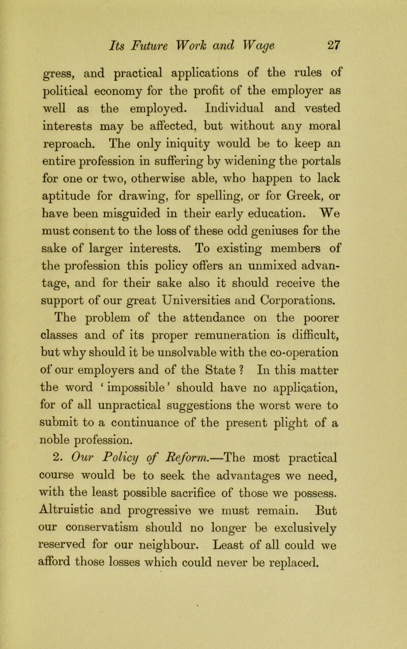 gress, and practical applications of the rules of political economy for the profit of the employer as well as the employed. Individual and vested interests may be affected, but without any moral reproach. The only iniquity would be to keep an entire profession in suffering by widening the portals for one or two, otherwise able, who happen to lack aptitude for drawing, for spelling, or for Greek, or have been misguided in their early education. We must consent to the loss of these odd geniuses for the sake of larger interests. To existing members of the profession this policy offers an unmixed advan- tage, and for their sake also it should receive the support of our great Universities and Corporations. The problem of the attendance on the poorer classes and of its proper remuneration is difficult, but why should it be unsolvable with the co-operation of our employers and of the State ? In this matter the word ‘ impossible5 should have no application, for of all unpractical suggestions the worst were to submit to a continuance of the present plight of a noble profession. 2. Our Policy of Reform.—The most practical course would be to seek the advantages we need, with the least possible sacrifice of those we possess. Altruistic and progressive we must remain. But our conservatism should no longer be exclusively reserved for our neighbour. Least of all could we afford those losses which could never be replaced.