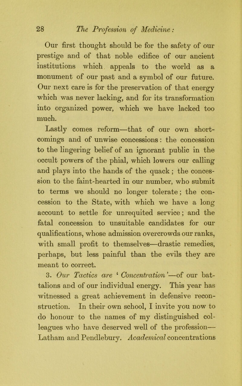 Our first thought should be for the safety of our prestige and of that noble edifice of our ancient institutions which appeals to the world as a monument of our past and a symbol of our future. Our next care is for the preservation of that energy which was never lacking, and for its transformation into organized power, which we have lacked too much. Lastly comes reform—that of our own short- comings and of unwise concessions: the concession to the lingering belief of an ignorant public in the occult powers of the phial, which lowers our calling and plays into the hands of the quack; the conces- sion to the faint-hearted in our number, who submit to terms we should no longer tolerate; the con- cession to the State, with which we have a long account to settle for unrequited service; and the fatal concession to unsuitable candidates for our qualifications, whose admission overcrowds our ranks, with small profit to themselves—drastic remedies, perhaps, but less painful than the evils they are meant to correct. 3. Our Tactics are 4 Concentration’—of our bat- talions and of our individual energy. This year has witnessed a great achievement in defensive recon- struction. In their own school, I invite you now to do honour to the names of my distinguished col- leagues who have deserved well of the profession— Latham and Pendlebury. Academical concentrations
