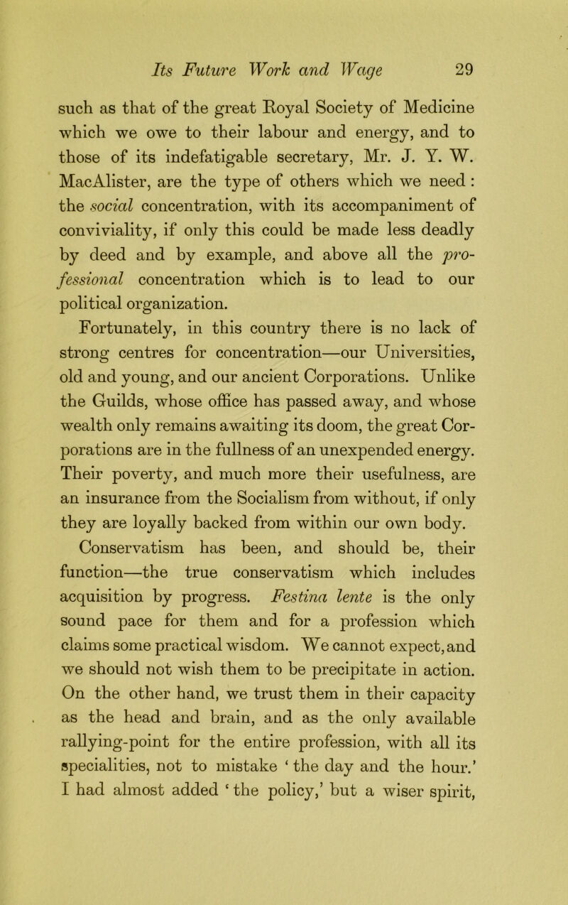 such as that of the great Royal Society of Medicine which we owe to their labour and energy, and to those of its indefatigable secretary, Mr. J. Y. W. MacAlister, are the type of others which we need : the social concentration, with its accompaniment of conviviality, if only this could be made less deadly by deed and by example, and above all the pro- fessional concentration which is to lead to our political organization. Fortunately, in this country there is no lack of strong centres for concentration—our Universities, old and young, and our ancient Corporations. Unlike the Guilds, whose office has passed away, and whose wealth only remains awaiting its doom, the great Cor- porations are in the fullness of an unexpended energy. Their poverty, and much more their usefulness, are an insurance from the Socialism from without, if only they are loyally backed from within our own body. Conservatism has been, and should be, their function—the true conservatism which includes acquisition by progress. Festina lente is the only sound pace for them and for a profession which claims some practical wisdom. We cannot expect, and we should not wish them to be precipitate in action. On the other hand, we trust them in their capacity as the head and brain, and as the only available rallying-point for the entire profession, with all its specialities, not to mistake ‘ the day and the hour. ’ I had almost added c the policy,’ but a wiser spirit,