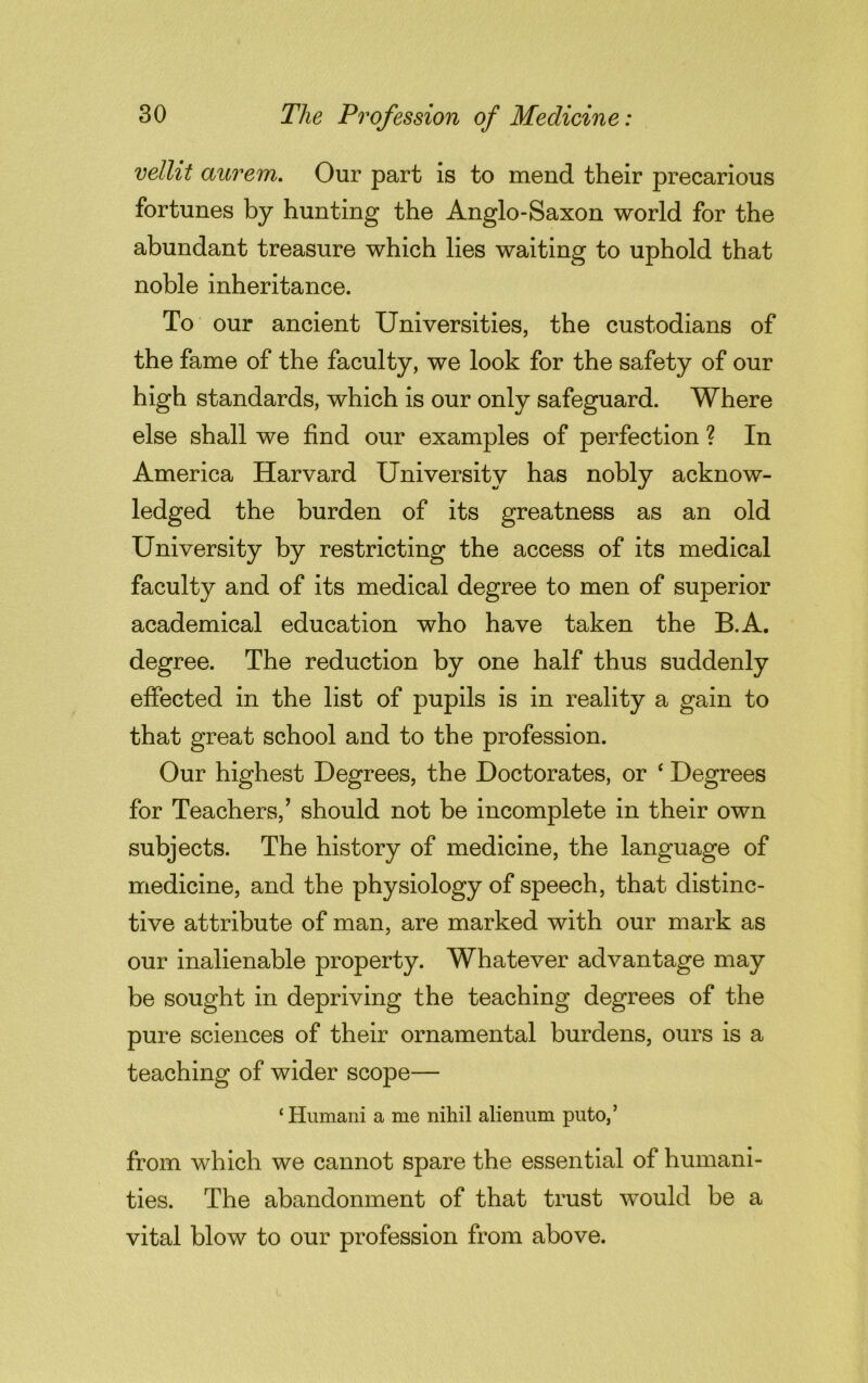vellit aurem. Our part is to mend their precarious fortunes by hunting the Anglo-Saxon world for the abundant treasure which lies waiting to uphold that noble inheritance. To our ancient Universities, the custodians of the fame of the faculty, we look for the safety of our high standards, which is our only safeguard. Where else shall we find our examples of perfection ? In America Harvard University has nobly acknow- ledged the burden of its greatness as an old University by restricting the access of its medical faculty and of its medical degree to men of superior academical education who have taken the B.A. degree. The reduction by one half thus suddenly effected in the list of pupils is in reality a gain to that great school and to the profession. Our highest Degrees, the Doctorates, or ‘ Degrees for Teachers,’ should not be incomplete in their own subjects. The history of medicine, the language of medicine, and the physiology of speech, that distinc- tive attribute of man, are marked with our mark as our inalienable property. Whatever advantage may be sought in depriving the teaching degrees of the pure sciences of their ornamental burdens, ours is a teaching of wider scope— 1 Humani a me nihil alienum puto,’ from which we cannot spare the essential of humani- ties. The abandonment of that trust would be a vital blow to our profession from above.
