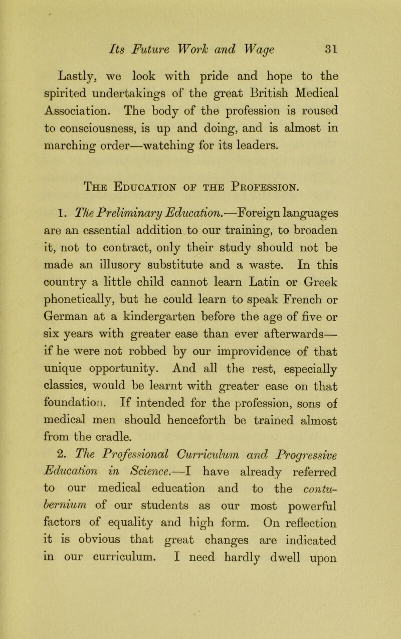 Lastly, we look with pride and hope to the spirited undertakings of the great British Medical Association. The body of the profession is roused to consciousness, is up and doing, and is almost in marching order—watching for its leaders. The Education of the Profession. 1. The Preliminary Education.—Foreign languages are an essential addition to our training, to broaden it, not to contract, only their study should not be made an illusory substitute and a waste. In this country a little child cannot learn Latin or Greek phonetically, but he could learn to speak French or German at a kindergarten before the age of five or six years with greater ease than ever afterwards— if he were not robbed by our improvidence of that unique opportunity. And all the rest, especially classics, would be learnt with greater ease on that foundation. If intended for the profession, sons of medical men should henceforth be trained almost from the cradle. 2. The Professional Curriculum and Progressive Education in Science.—I have already referred to our medical education and to the contu- bernium of our students as our most powerful factors of equality and high form. On reflection it is obvious that great changes are indicated in our curriculum. I need hardly dwell upon
