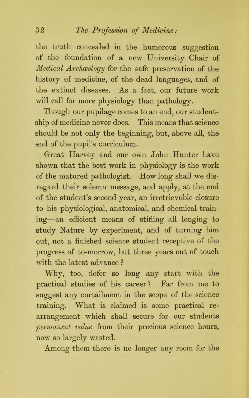 the truth concealed in the humorous suggestion of the foundation of a new University Chair of Medical Archaeology for the safe preservation of the history of medicine, of the dead languages, and of the extinct diseases. As a fact, our future work will call for more physiology than pathology. Though our pupilage comes to an end, our student- ship of medicine never does. This means that science should be not only the beginning, but, above all, the end of the pupil’s curriculum. Great Harvey and our own John Hunter have shown that the best work in physiology is the work of the matured pathologist. How long shall we dis- regard their solemn message, and apply, at the end of the student’s second year, an irretrievable closure to his physiological, anatomical, and chemical train- ing—an efficient means of stifling all longing to study Nature by experiment, and of turning him out, not a finished science student receptive of the progress of to-morrow, but three years out of touch with the latest advance ? Why, too, defer so long any start with the practical studies of his career? Far from me to suggest any curtailment in the scope of the science training. What is claimed is some practical re- arrangement which shall secure for our students permanent value from their precious science hours, now so largely wasted. Among them there is no longer any room for the
