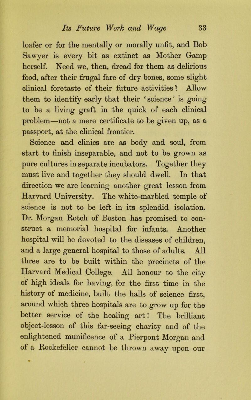 loafer or for the mentally or morally unfit, and Bob Sawyer is every bit as extinct as Mother Gamp herself. Need we, then, dread for them as delirious food, after their frugal fare of dry bones, some slight clinical foretaste of their future activities ? Allow them to identify early that their ‘ science ’ is going to be a living graft in the quick of each clinical problem—not a mere certificate to be given up, as a passport, at the clinical frontier. Science and clinics are as body and soul, from start to finish inseparable, and not to be grown as pure cultures in separate incubators. Together they must live and together they should dwell. In that direction we are learning another great lesson from Harvard University. The white-marbled temple of science is not to be left in its splendid isolation. Dr. Morgan Botch of Boston has promised to con- struct a memorial hospital for infants. Another hospital will be devoted to the diseases of children, and a large general hospital to those of adults. All three are to be built within the precincts of the Harvard Medical College. All honour to the city of high ideals for having, for the first time in the history of medicine, built the halls of science first, around which three hospitals are to grow up for the better service of the healing art! The brilliant object-lesson of this far-seeing charity and of the enlightened munificence of a Pierpont Morgan and of a Bockefeller cannot be thrown away upon our