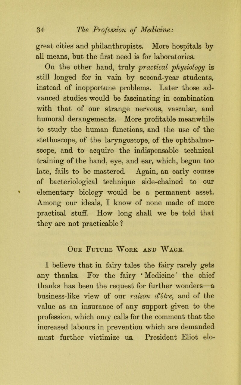 great cities and philanthropists. More hospitals by all means, but the first need is for laboratories. On the other hand, truly 'practical physiology is still longed for in vain by second-year students, instead of inopportune problems. Later those ad- vanced studies would be fascinating in combination with that of our strange nervous, vascular, and humoral derangements. More profitable meanwhile to study the human functions, and the use of the stethoscope, of the laryngoscope, of the ophthalmo- scope, and to acquire the indispensable technical training of the hand, eye, and ear, which, begun too late, fails to be mastered. Again, an early course of bacteriological technique side-chained to our elementary biology would be a permanent asset. Among our ideals, I know of none made of more practical stuff. How long shall we be told that they are not practicable ? Our Future Work and Wage. I believe that in fairy tales the fairy rarely gets any thanks. For the fairy ‘ Medicine ’ the chief thanks has been the request for further wonders—a business-like view of our raison d'etre, and of the value as an insurance of any support given to the profession, which omy calls for the comment that the increased labours in prevention which are demanded must further victimize us. President Eliot elo-