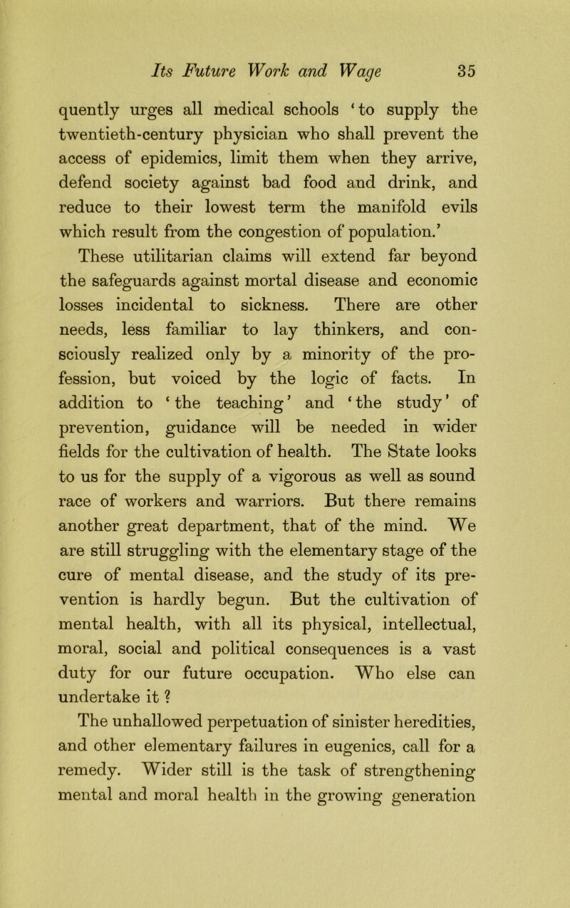 quently urges all medical schools ‘to supply the twentieth-century physician who shall prevent the access of epidemics, limit them when they arrive, defend society against bad food and drink, and reduce to their lowest term the manifold evils which result from the congestion of population/ These utilitarian claims will extend far beyond the safeguards against mortal disease and economic losses incidental to sickness. There are other needs, less familiar to lay thinkers, and con- sciously realized only by a minority of the pro- fession, but voiced by the logic of facts. In addition to ‘ the teaching7 and ‘ the study ’ of prevention, guidance will be needed in wider fields for the cultivation of health. The State looks to us for the supply of a vigorous as well as sound race of workers and warriors. But there remains another great department, that of the mind. We are still struggling with the elementary stage of the cure of mental disease, and the study of its pre- vention is hardly begun. But the cultivation of mental health, with all its physical, intellectual, moral, social and political consequences is a vast duty for our future occupation. Who else can undertake it ? The unhallowed perpetuation of sinister heredities, and other elementary failures in eugenics, call for a remedy. Wider still is the task of strengthening mental and moral health in the growing generation