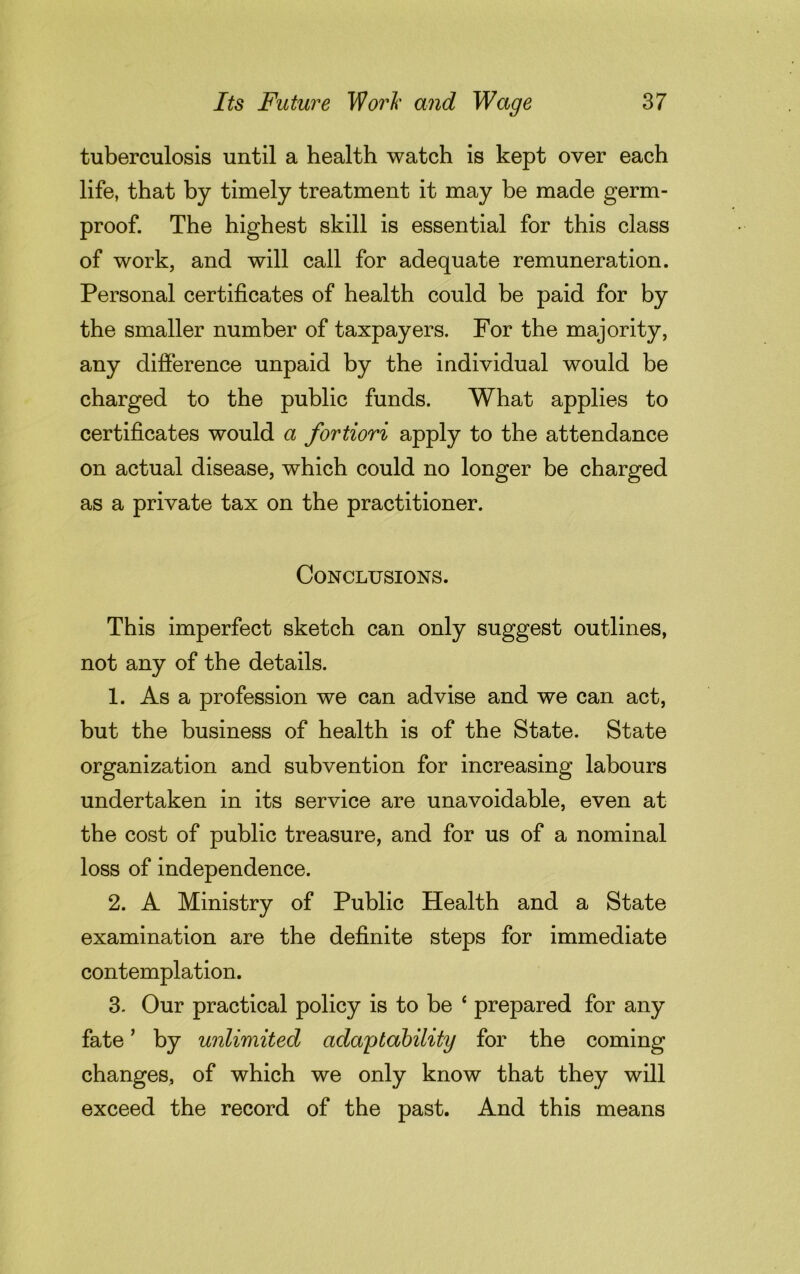 tuberculosis until a health watch is kept over each life, that by timely treatment it may be made germ- proof. The highest skill is essential for this class of work, and will call for adequate remuneration. Personal certificates of health could be paid for by the smaller number of taxpayers. For the majority, any difference unpaid by the individual would be charged to the public funds. What applies to certificates would a fortiori apply to the attendance on actual disease, which could no longer be charged as a private tax on the practitioner. Conclusions. This imperfect sketch can only suggest outlines, not any of the details. 1. As a profession we can advise and we can act, but the business of health is of the State. State organization and subvention for increasing labours undertaken in its service are unavoidable, even at the cost of public treasure, and for us of a nominal loss of independence. 2. A Ministry of Public Health and a State examination are the definite steps for immediate contemplation. 3. Our practical policy is to be 4 prepared for any fate ’ by unlimited adaptability for the coming changes, of which we only know that they will exceed the record of the past. And this means