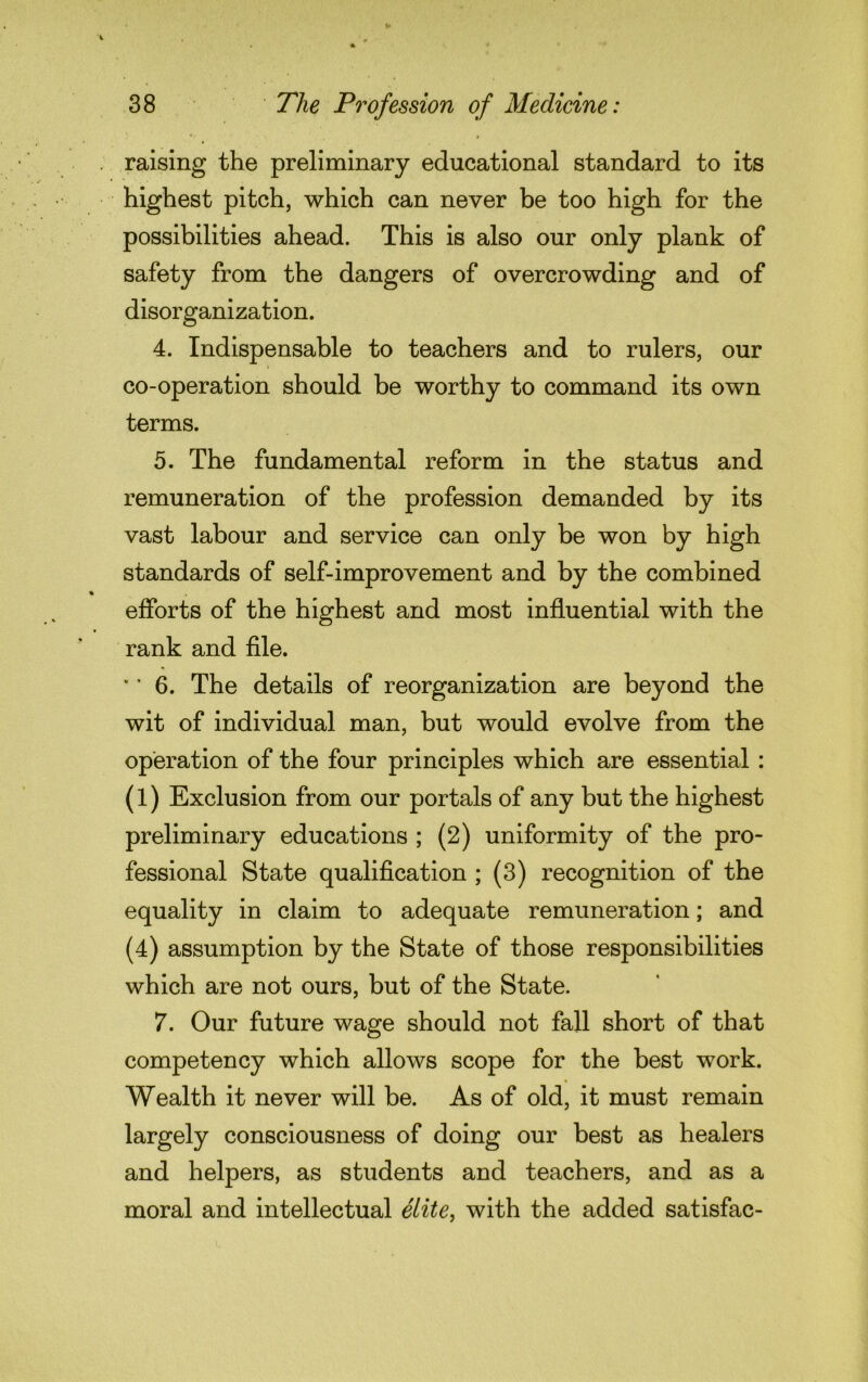 raising the preliminary educational standard to its highest pitch, which can never be too high for the possibilities ahead. This is also our only plank of safety from the dangers of overcrowding and of disorganization. 4. Indispensable to teachers and to rulers, our co-operation should be worthy to command its own terms. 5. The fundamental reform in the status and remuneration of the profession demanded by its vast labour and service can only be won by high standards of self-improvement and by the combined efforts of the highest and most influential with the rank and file. ’ ’ 6. The details of reorganization are beyond the wit of individual man, but would evolve from the operation of the four principles which are essential : (1) Exclusion from our portals of any but the highest preliminary educations ; (2) uniformity of the pro- fessional State qualification ; (3) recognition of the equality in claim to adequate remuneration; and (4) assumption by the State of those responsibilities which are not ours, but of the State. 7. Our future wage should not fall short of that competency which allows scope for the best work. Wealth it never will be. As of old, it must remain largely consciousness of doing our best as healers and helpers, as students and teachers, and as a moral and intellectual elite, with the added satisfac-