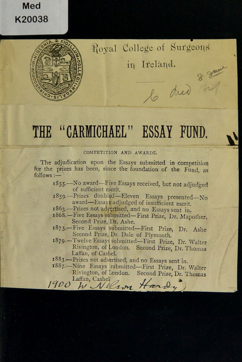 Med K20038 ■Sl”^ •l^oyal Colle^^e of ii] Ii'eUuitf- ^ THE “CARMICHAEL” ESSAY FUND. 1863.- 1868.- COMPETITION AND AWARDS. The adjudication upon the Essays submitted in competition for the prizes has been, since the foundation of the Fund, as follows:— 1855.—No award—Five Essays received, but not adjudged of sufficient merit. 1859.—Prizes doubled—Eleven Essays presented—No award—Essays adjudged of insufficient merit. -Prizes not adygrtised, and no Essays sent in. -Five Essays submitted—First Prize, Dr. Mapother. Second Prize, Dr. Ashe. -Five Essays isubmitted—First Prize, Dr. Ashe Second Prize,, Dr. Dale of Plymouth. -Twelve Essay^ submitted—First Prize, Dr. Walter Rivington, of London. Second Prize, Dr. Thomas I^affan, of Cashel. Prizes not advertised, and no Essays sent in. Nine Essays submitted—First Prize, Dr. Walter Rivington, of London. Second Prize, Dr. Thomas Laffan, Cashel ^ 1883. 1887.— /^OO