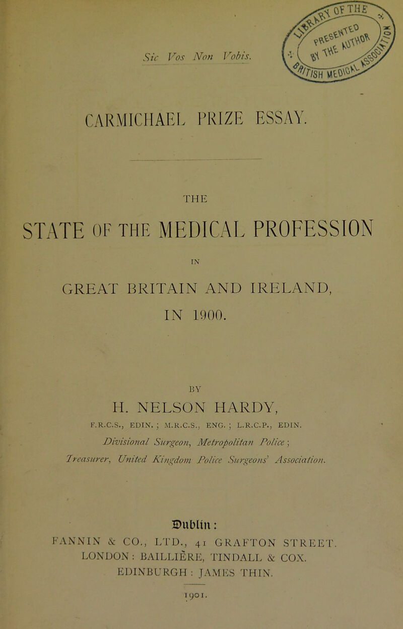 CARMICHAEL I’KIZE ESSAY, THli STATE OF THE MEDICAI. PROEESSION IN GREAT BRITAIN AND IRELAND, IN 1900. BY II. NELSON HARDY, F.R.C.S., EDIN. ; M.R.C.S., ENG. | L.R.C.P., EDIN. Divisional Surgeon, Metropolitan Police; Treasurer, United Kingdom Police Smgeons’ Association. IDublin: FANNIN & CO., LT'D., 41 GRAFTON STREET. LONDON : BAILLIERE, TINDALL & COX. EDINBURGH : JAM ITS THIN. 1 yo I.