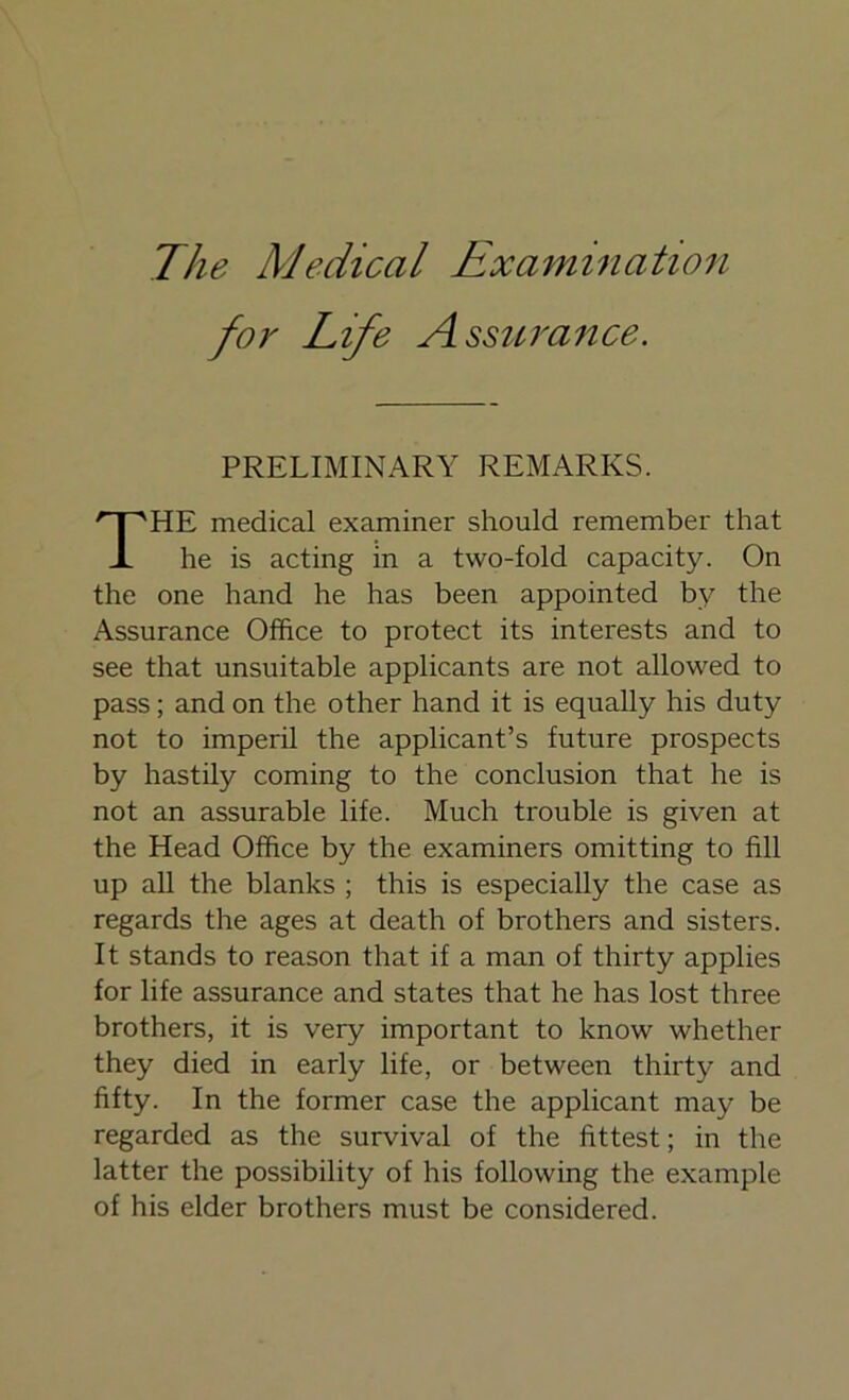 for Life Assurance. PRELIMINARY REMARKS. THE medical examiner should remember that he is acting in a two-fold capacity. On the one hand he has been appointed by the Assurance Office to protect its interests and to see that unsuitable applicants are not allowed to pass; and on the other hand it is equally his duty not to imperil the applicant’s future prospects by hastily coming to the conclusion that he is not an assurable life. Much trouble is given at the Head Office by the examiners omitting to fill up all the blanks ; this is especially the case as regards the ages at death of brothers and sisters. It stands to reason that if a man of thirty applies for life assurance and states that he has lost three brothers, it is very important to know whether they died in early life, or between thirty and fifty. In the former case the applicant may be regarded as the survival of the fittest; in the latter the possibility of his following the example of his elder brothers must be considered.