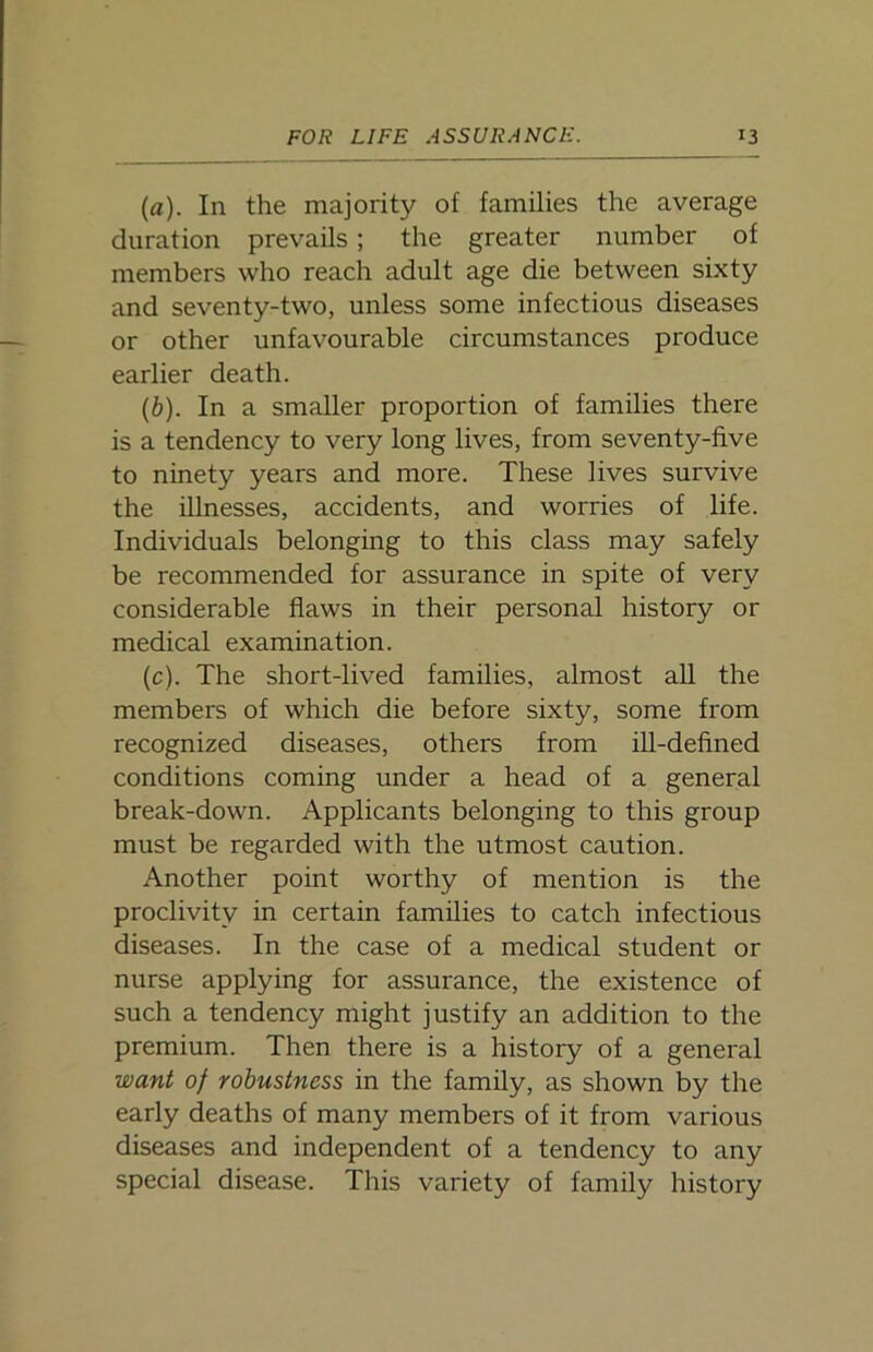 (а) . In the majority of families the average duration prevails; the greater number of members who reach adult age die between sixty and seventy-two, unless some infectious diseases or other unfavourable circumstances produce earlier death. (б) . In a smaller proportion of families there is a tendency to very long lives, from seventy-five to ninety years and more. These lives survive the illnesses, accidents, and worries of life. Individuals belonging to this class may safely be recommended for assurance in spite of very considerable flaws in their personal history or medical examination. (c). The short-lived families, almost all the members of which die before sixty, some from recognized diseases, others from ill-defined conditions coming under a head of a general break-down. Applicants belonging to this group must be regarded with the utmost caution. Another point worthy of mention is the proclivity in certain families to catch infectious diseases. In the case of a medical student or nurse applying for assurance, the existence of such a tendency might justify an addition to the premium. Then there is a history of a general want of robustness in the family, as shown by the early deaths of many members of it from various diseases and independent of a tendency to any special disease. This variety of family history