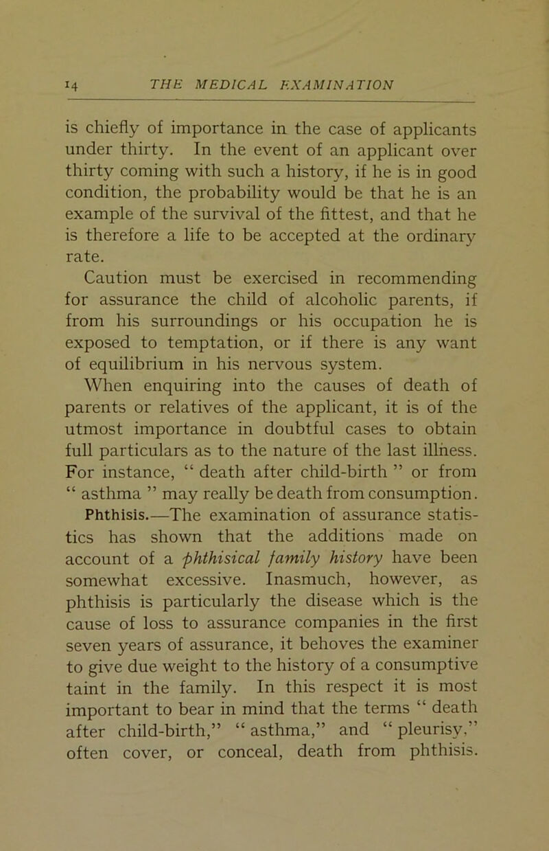 is chiefly of importance in the case of applicants under thirty. In the event of an applicant over thirty coming with such a history, if he is in good condition, the probability would be that he is an example of the survival of the fittest, and that he is therefore a life to be accepted at the ordinary rate. Caution must be exercised in recommending for assurance the child of alcoholic parents, if from his surroundings or his occupation he is exposed to temptation, or if there is any want of equilibrium in his nervous system. When enquiring into the causes of death of parents or relatives of the applicant, it is of the utmost importance in doubtful cases to obtain full particulars as to the nature of the last illness. For instance, “ death after child-birth ” or from “ asthma ” may really be death from consumption. Phthisis.—The examination of assurance statis- tics has shown that the additions made on account of a phthisical family history have been somewhat excessive. Inasmuch, however, as phthisis is particularly the disease which is the cause of loss to assurance companies in the first seven years of assurance, it behoves the examiner to give due weight to the history of a consumptive taint in the family. In this respect it is most important to bear in mind that the terms “ death after child-birth,” “ asthma,” and “ pleurisy,” often cover, or conceal, death from phthisis.