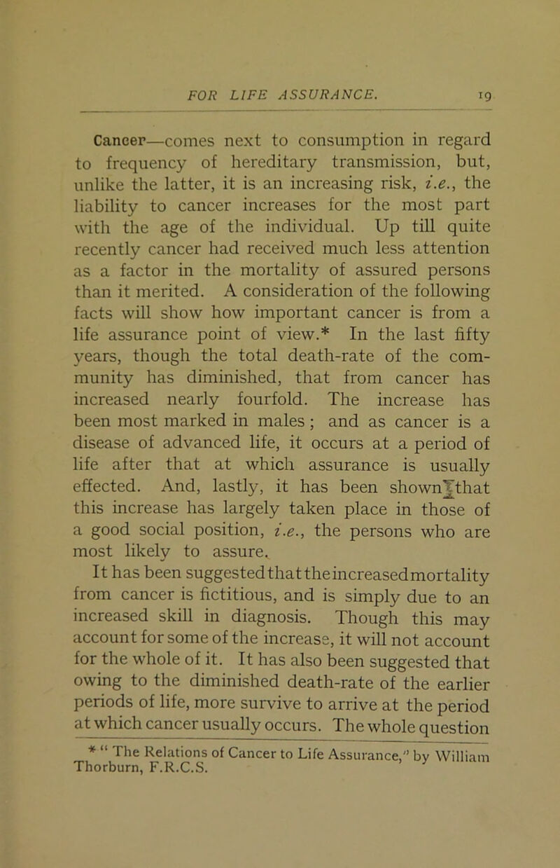 Caneer—comes next to consumption in regard to frequency of hereditary transmission, but, unlike the latter, it is an increasing risk, i.e., the liability to cancer increases for the most part with the age of the individual. Up till quite recently cancer had received much less attention as a factor in the mortality of assured persons than it merited. A consideration of the following facts will show how important cancer is from a life assurance point of view.* In the last fifty years, though the total death-rate of the com- munity has diminished, that from cancer has increased nearly fourfold. The increase has been most marked in males; and as cancer is a disease of advanced life, it occurs at a period of life after that at which assurance is usually effected. And, lastly, it has been shownjthat this increase has largely taken place in those of a good social position, i.e., the persons who are most likely to assure,. It has been suggested that the increased mortality from cancer is fictitious, and is simply due to an increased skill in diagnosis. Though this may account for some of the increase, it will not account for the whole of it. It has also been suggested that owing to the diminished death-rate of the earlier periods of life, more survive to arrive at the period atwhich cancer usually occurs. The whole question * “ The Relations of Cancer to Life Assurance, by William Thorburn, F.R.C.S.