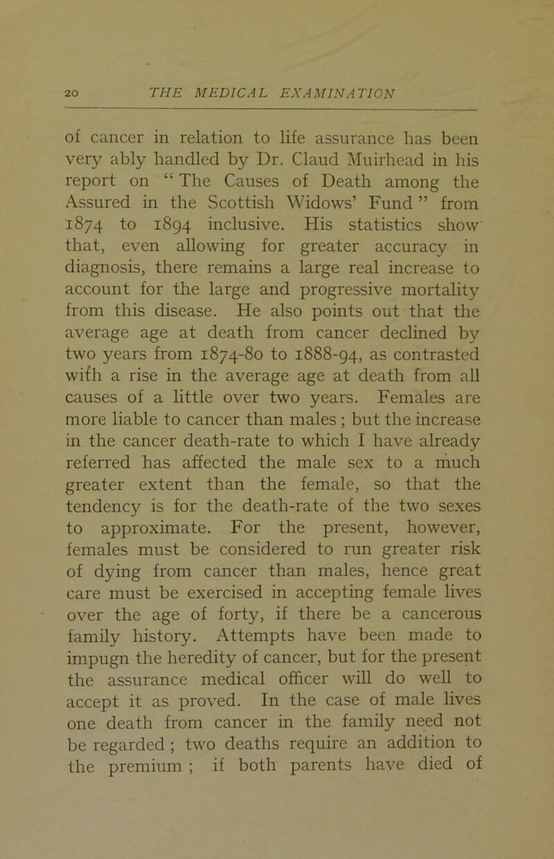of cancer in relation to life assurance has been very ably handled by Dr. Claud Muirhead in his report on “ The Causes of Death among the Assured in the Scottish Widows’ Fund ” from 1874 to 1894 inclusive. His statistics show that, even allowing for greater accuracy in diagnosis, there remains a large real increase to account for the large and progressive mortality from this disease. He also points out that the average age at death from cancer declined by two years from 1874-80 to 1888-94, as contrasted wifh a rise in the average age at death from all causes of a little over two years. Females are more liable to cancer than males ; but the increase in the cancer death-rate to which I have already referred has affected the male sex to a much greater extent than the female, so that the tendency is for the death-rate of the two sexes to approximate. For the present, however, females must be considered to run greater risk of dying from cancer than males, hence great care must be exercised in accepting female lives over the age of forty, if there be a cancerous family history. Attempts have been made to impugn the heredity of cancer, but for the present the assurance medical officer will do well to accept it as proved. In the case of male lives one death from cancer in the family need not be regarded ; two deaths require an addition to the premium ; if both parents have died of