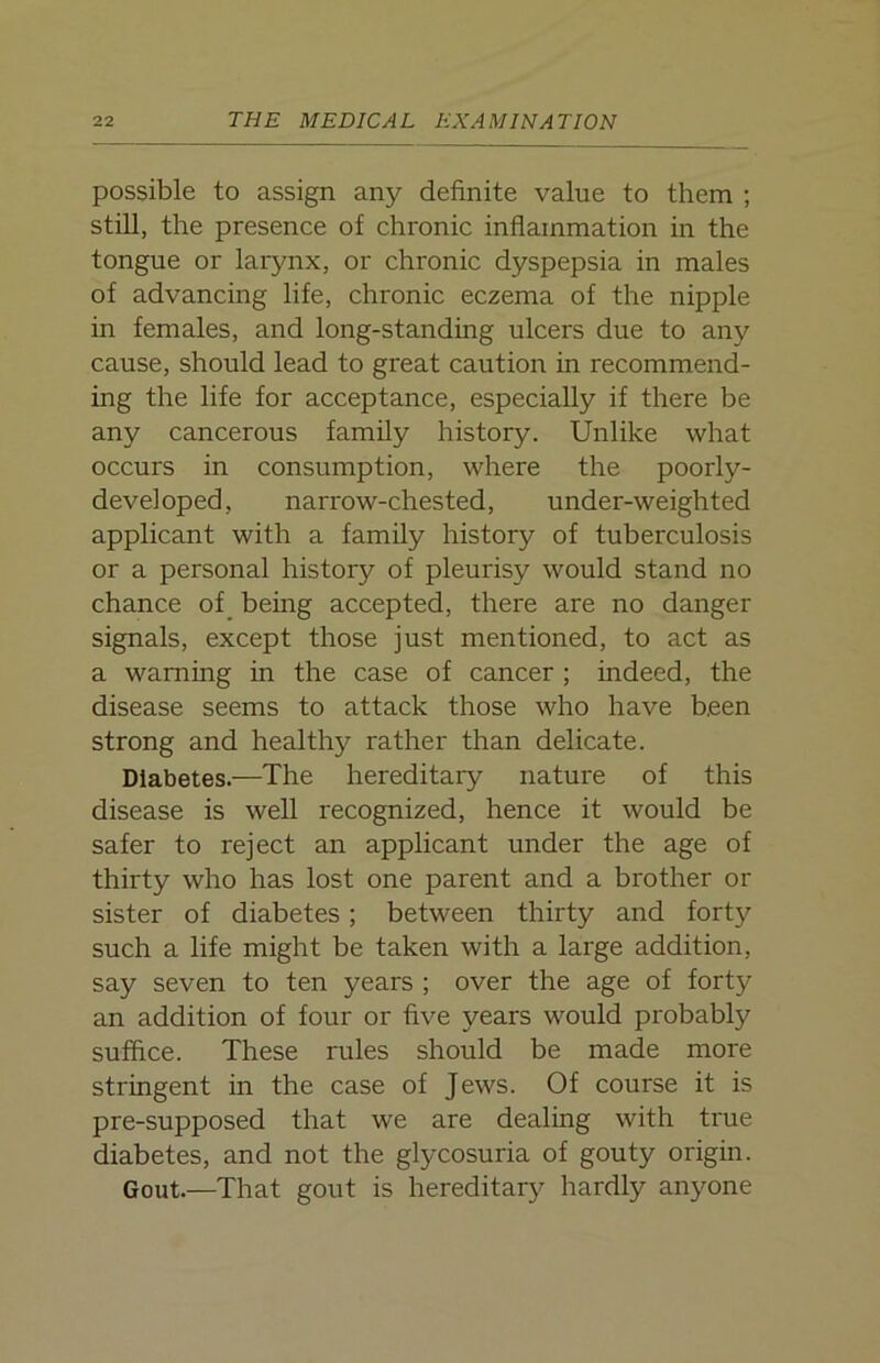possible to assign any definite value to them ; still, the presence of chronic inflammation in the tongue or larynx, or chronic dyspepsia in males of advancing life, chronic eczema of the nipple in females, and long-standing ulcers due to any cause, should lead to great caution in recommend- ing the life for acceptance, especially if there be any cancerous family history. Unlike what occurs in consumption, where the poorly- developed, narrow-chested, under-weighted applicant with a family history of tuberculosis or a personal history of pleurisy would stand no chance of being accepted, there are no danger signals, except those just mentioned, to act as a warning in the case of cancer ; indeed, the disease seems to attack those who have been strong and healthy rather than delicate. Diabetes.—The hereditary nature of this disease is well recognized, hence it would be safer to reject an applicant under the age of thirty who has lost one parent and a brother or sister of diabetes; between thirty and forty such a life might be taken with a large addition, say seven to ten years ; over the age of forty an addition of four or five years would probably suffice. These rules should be made more stringent in the case of Jews. Of course it is pre-supposed that we are dealing with true diabetes, and not the glycosuria of gouty origin. Gout.—That gout is hereditary hardly anyone