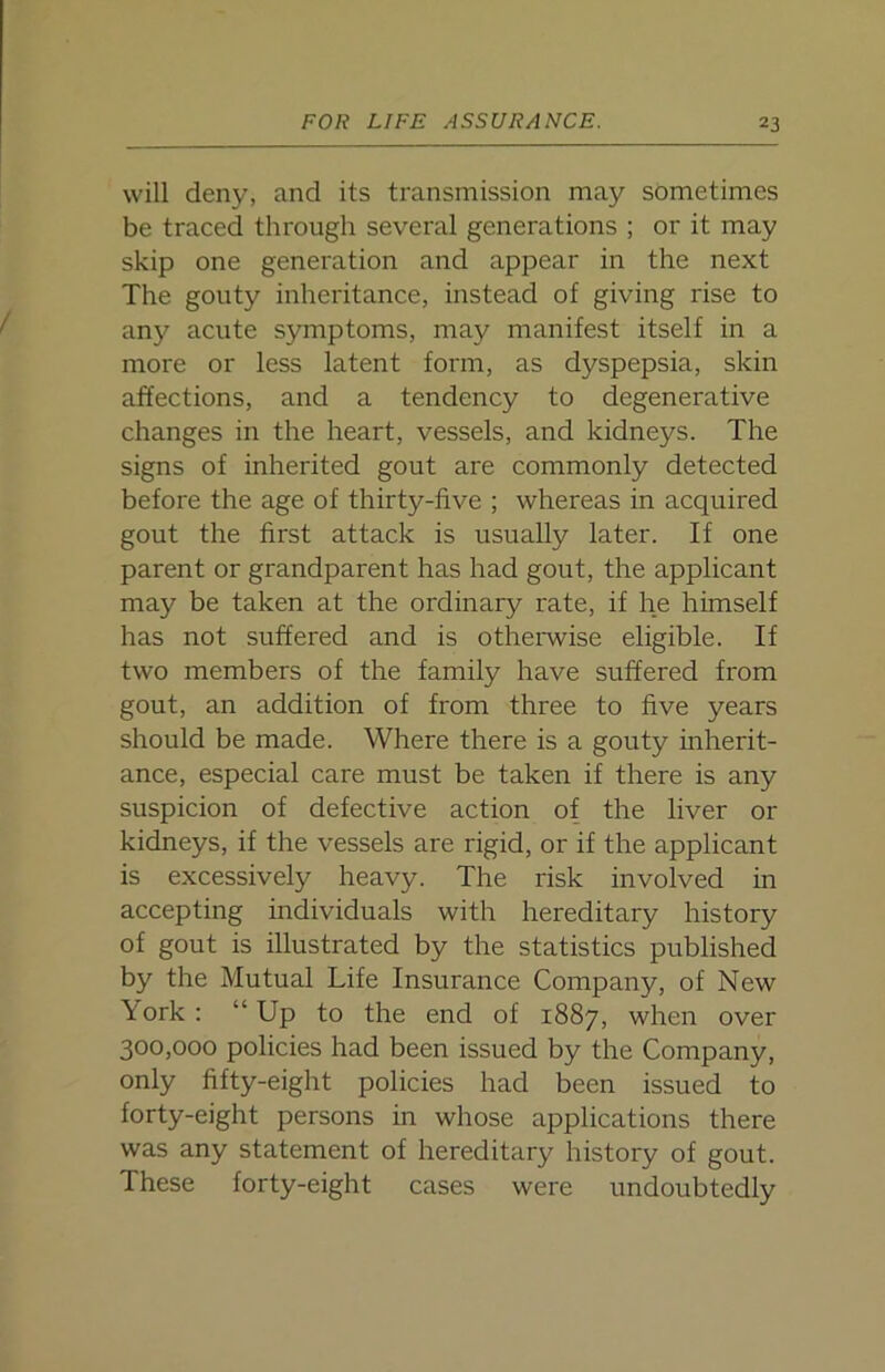 will deny, and its transmission may sometimes be traced through several generations ; or it may skip one generation and appear in the next The gouty inheritance, instead of giving rise to any acute symptoms, may manifest itself in a more or less latent form, as dyspepsia, skin affections, and a tendency to degenerative changes in the heart, vessels, and kidneys. The signs of inherited gout are commonly detected before the age of thirty-five ; whereas in acquired gout the first attack is usually later. If one parent or grandparent has had gout, the applicant may be taken at the ordinary rate, if he himself has not suffered and is otherwise eligible. If two members of the family have suffered from gout, an addition of from three to five years should be made. Where there is a gouty inherit- ance, especial care must be taken if there is any suspicion of defective action of the liver 01- kidneys, if the vessels are rigid, or if the applicant is excessively heavy. The risk involved in accepting individuals with hereditary history of gout is illustrated by the statistics published by the Mutual Life Insurance Company, of New York : “Up to the end of 1887, when over 300,000 policies had been issued by the Company, only fifty-eight policies had been issued to forty-eight persons in whose applications there was any statement of hereditary history of gout. These forty-eight cases were undoubtedly
