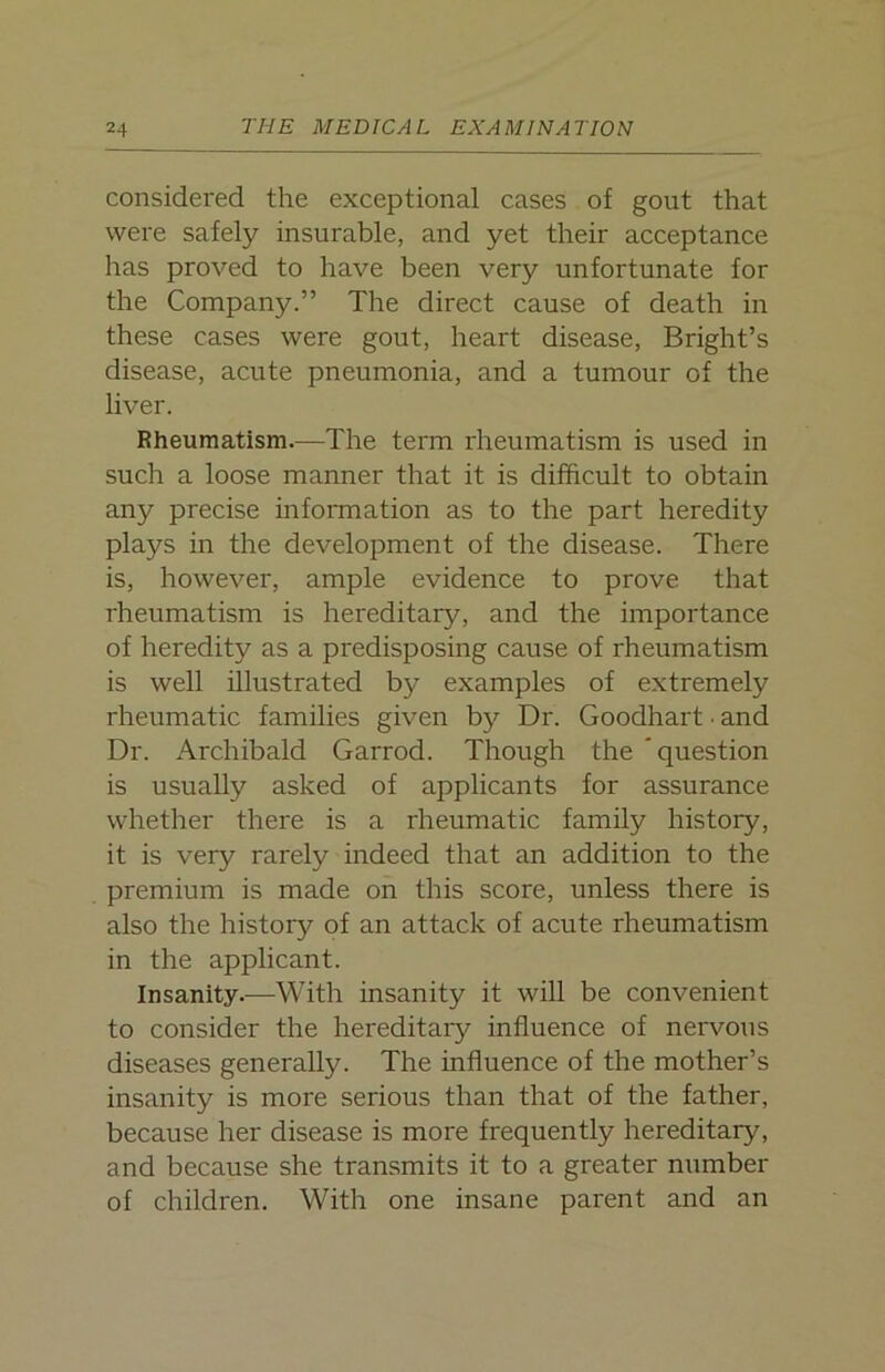considered the exceptional cases of gout that were safely insurable, and yet their acceptance has proved to have been very unfortunate for the Company.” The direct cause of death in these cases were gout, heart disease, Bright’s disease, acute pneumonia, and a tumour of the liver. Rheumatism.—The term rheumatism is used in such a loose manner that it is difficult to obtain any precise information as to the part heredity plays in the development of the disease. There is, however, ample evidence to prove that rheumatism is hereditary, and the importance of heredity as a predisposing cause of rheumatism is well illustrated by examples of extremely rheumatic families given bjr Dr. Goodhart • and Dr. Archibald Garrod. Though the 'question is usually asked of applicants for assurance whether there is a rheumatic family history, it is very rarely indeed that an addition to the premium is made on this score, unless there is also the history of an attack of acute rheumatism in the applicant. Insanity.—With insanity it will be convenient to consider the hereditary influence of nervous diseases generally. The influence of the mother’s insanity is more serious than that of the father, because her disease is more frequently hereditary, and because she transmits it to a greater number of children. With one insane parent and an