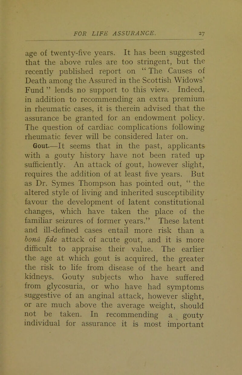 age of twenty-five years. It has been suggested that the above rules are too stringent, but the recently published report on “ The Causes of Death among the Assured in the Scottish Widows’ Fund ” lends no support to this view. Indeed, in addition to recommending an extra premium in rheumatic cases, it is therein advised that the assurance be granted for an endowment policy. The question of cardiac complications following rheumatic fever will be considered later on. Gout—It seems that in the past, applicants with a gouty history have not been rated up sufficiently. An attack of gout, however slight, requires the addition of at least five years. But as Dr. Symes Thompson has pointed out, “ the altered style of living and inherited susceptibility favour the development of latent constitutional changes, which have taken the place of the familiar seizures of former years.” These latent and ill-defined cases entail more risk than a bond fide attack of acute gout, and it is more difficult to appraise their value. The earlier the age at which gout is acquired, the greater the risk to life from disease of the heart and kidneys. Gouty subjects who have suffered from glycosuria, or who have had symptoms suggestive of an anginal attack, however slight, or are much above the average weight, should not be taken. In recommending a gouty individual for assurance it is most important